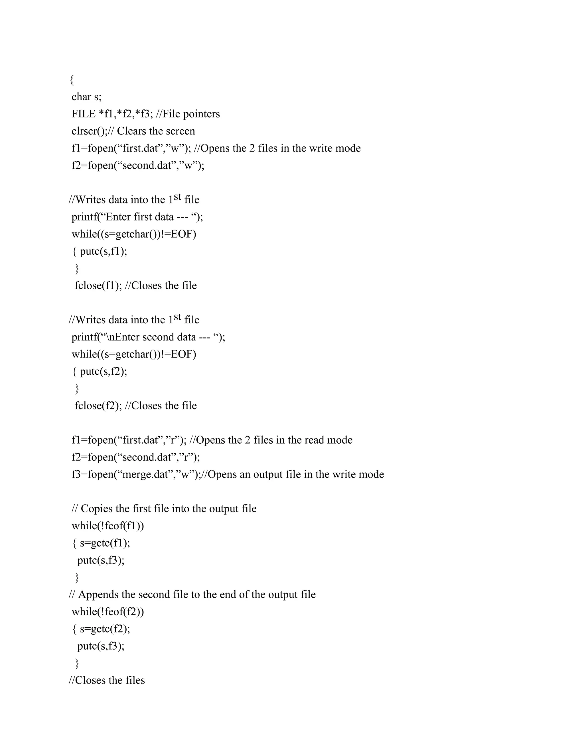 {
 char s;
 FILE *f1,*f2,*f3; //File pointers
 clrscr();// Clears the screen
 f1=fopen(“first.dat”,”w”); //Opens the 2 files in the write mode
 f2=fopen(“second.dat”,”w”);


//Writes data into the 1st file
 printf(“Enter first data --- “);
 while((s=getchar())!=EOF)
{ putc(s,f1);
 }
 fclose(f1); //Closes the file


//Writes data into the 1st file
 printf(“nEnter second data --- “);
 while((s=getchar())!=EOF)
 { putc(s,f2);
  }
 fclose(f2); //Closes the file


f1=fopen(“first.dat”,”r”); //Opens the 2 files in the read mode
f2=fopen(“second.dat”,”r”);
f3=fopen(“merge.dat”,”w”);//Opens an output file in the write mode


// Copies the first file into the output file
while(!feof(f1))
{ s=getc(f1);
   putc(s,f3);
  }
// Appends the second file to the end of the output file
 while(!feof(f2))
 { s=getc(f2);
   putc(s,f3);
  }
//Closes the files
 