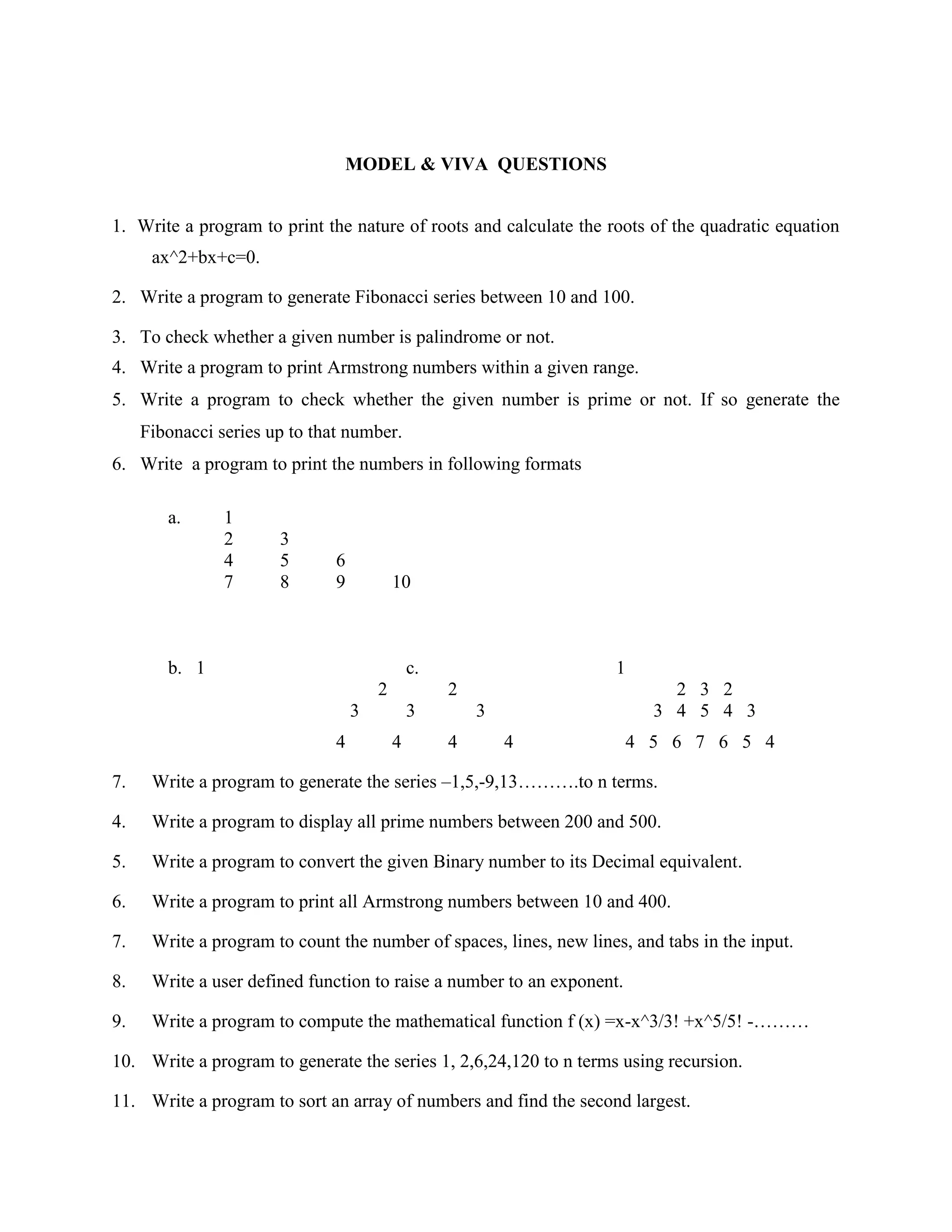 MODEL & VIVA QUESTIONS


1. Write a program to print the nature of roots and calculate the roots of the quadratic equation
      ax^2+bx+c=0.

2. Write a program to generate Fibonacci series between 10 and 100.

3. To check whether a given number is palindrome or not.
4. Write a program to print Armstrong numbers within a given range.
5. Write a program to check whether the given number is prime or not. If so generate the
     Fibonacci series up to that number.
6. Write a program to print the numbers in following formats

        a.      1
                2      3
                4      5       6
                7      8       9           10



        b. 1                                   c.                   1
                                       2            2                       2 3 2
                                   3           3        3                 3 4 5 4 3
                               4           4        4       4           4 5 6 7 6 5 4

7.    Write a program to generate the series –1,5,-9,13……….to n terms.

4.    Write a program to display all prime numbers between 200 and 500.

5.    Write a program to convert the given Binary number to its Decimal equivalent.

6.    Write a program to print all Armstrong numbers between 10 and 400.

7.    Write a program to count the number of spaces, lines, new lines, and tabs in the input.

8.    Write a user defined function to raise a number to an exponent.

9.    Write a program to compute the mathematical function f (x) =x-x^3/3! +x^5/5! -………

10. Write a program to generate the series 1, 2,6,24,120 to n terms using recursion.

11. Write a program to sort an array of numbers and find the second largest.
 