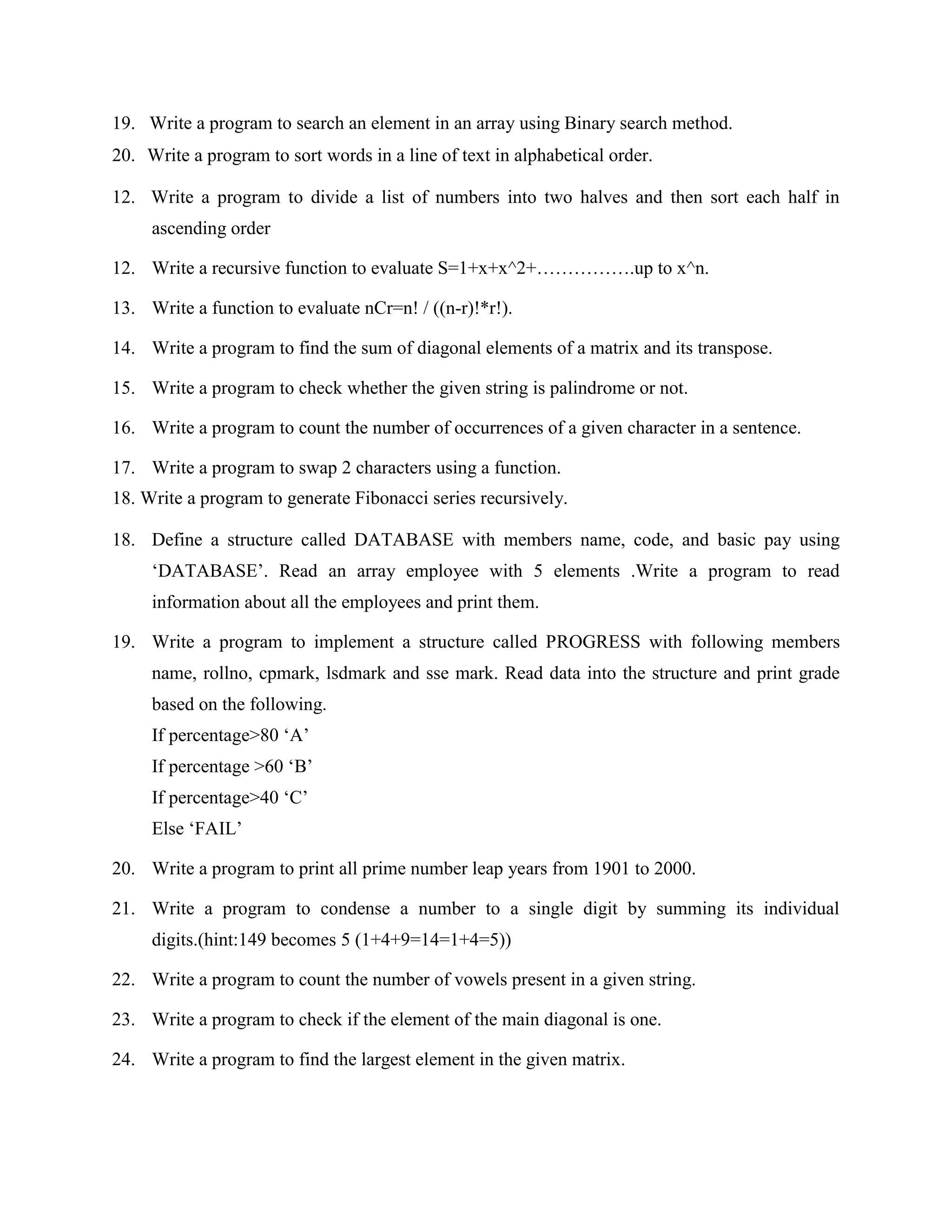 19. Write a program to search an element in an array using Binary search method.
20. Write a program to sort words in a line of text in alphabetical order.

12. Write a program to divide a list of numbers into two halves and then sort each half in
     ascending order

12. Write a recursive function to evaluate S=1+x+x^2+…………….up to x^n.

13. Write a function to evaluate nCr=n! / ((n-r)!*r!).

14. Write a program to find the sum of diagonal elements of a matrix and its transpose.

15. Write a program to check whether the given string is palindrome or not.

16. Write a program to count the number of occurrences of a given character in a sentence.

17. Write a program to swap 2 characters using a function.
18. Write a program to generate Fibonacci series recursively.

18. Define a structure called DATABASE with members name, code, and basic pay using
     „DATABASE‟. Read an array employee with 5 elements .Write a program to read
     information about all the employees and print them.

19. Write a program to implement a structure called PROGRESS with following members
     name, rollno, cpmark, lsdmark and sse mark. Read data into the structure and print grade
     based on the following.
     If percentage>80 „A‟
     If percentage >60 „B‟
     If percentage>40 „C‟
     Else „FAIL‟

20. Write a program to print all prime number leap years from 1901 to 2000.

21. Write a program to condense a number to a single digit by summing its individual
     digits.(hint:149 becomes 5 (1+4+9=14=1+4=5))

22. Write a program to count the number of vowels present in a given string.

23. Write a program to check if the element of the main diagonal is one.

24. Write a program to find the largest element in the given matrix.
 