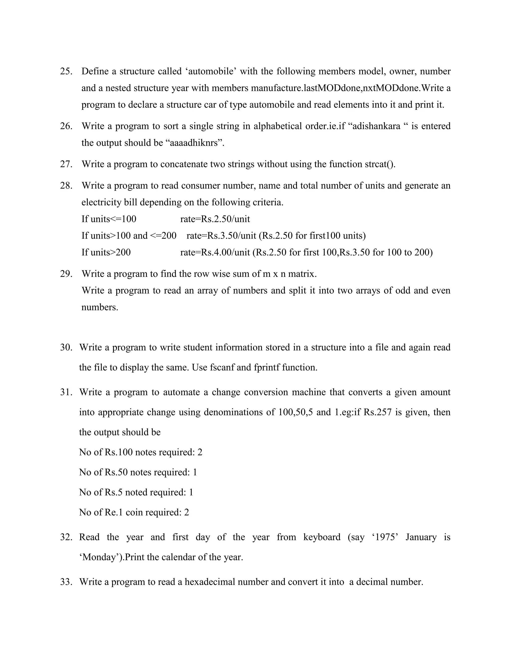 25. Define a structure called „automobile‟ with the following members model, owner, number
     and a nested structure year with members manufacture.lastMODdone,nxtMODdone.Write a
     program to declare a structure car of type automobile and read elements into it and print it.

26. Write a program to sort a single string in alphabetical order.ie.if “adishankara “ is entered
     the output should be “aaaadhiknrs”.

27. Write a program to concatenate two strings without using the function strcat().

28. Write a program to read consumer number, name and total number of units and generate an
     electricity bill depending on the following criteria.
     If units<=100            rate=Rs.2.50/unit
     If units>100 and <=200     rate=Rs.3.50/unit (Rs.2.50 for first100 units)
     If units>200             rate=Rs.4.00/unit (Rs.2.50 for first 100,Rs.3.50 for 100 to 200)

29. Write a program to find the row wise sum of m x n matrix.
     Write a program to read an array of numbers and split it into two arrays of odd and even
     numbers.



30. Write a program to write student information stored in a structure into a file and again read

    the file to display the same. Use fscanf and fprintf function.

31. Write a program to automate a change conversion machine that converts a given amount

    into appropriate change using denominations of 100,50,5 and 1.eg:if Rs.257 is given, then

    the output should be

    No of Rs.100 notes required: 2

    No of Rs.50 notes required: 1

    No of Rs.5 noted required: 1

    No of Re.1 coin required: 2

32. Read the year and first day of the year from keyboard (say „1975‟ January is

    „Monday‟).Print the calendar of the year.

33. Write a program to read a hexadecimal number and convert it into a decimal number.
 