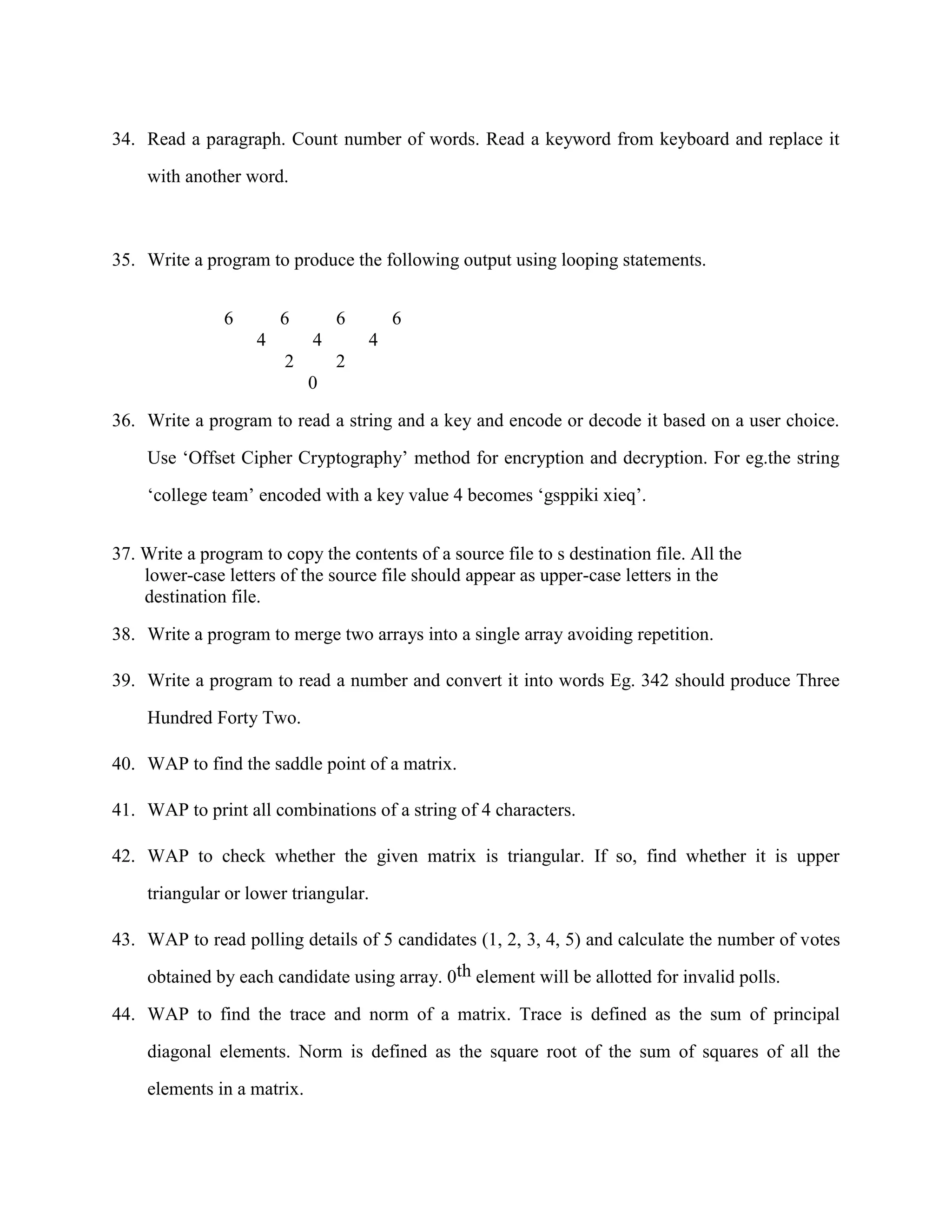 34. Read a paragraph. Count number of words. Read a keyword from keyboard and replace it

    with another word.



35. Write a program to produce the following output using looping statements.


               6        6       6       6
                    4       4       4
                        2       2
                            0

36. Write a program to read a string and a key and encode or decode it based on a user choice.

    Use „Offset Cipher Cryptography‟ method for encryption and decryption. For eg.the string

    „college team‟ encoded with a key value 4 becomes „gsppiki xieq‟.


37. Write a program to copy the contents of a source file to s destination file. All the
    lower-case letters of the source file should appear as upper-case letters in the
    destination file.

38. Write a program to merge two arrays into a single array avoiding repetition.

39. Write a program to read a number and convert it into words Eg. 342 should produce Three

    Hundred Forty Two.

40. WAP to find the saddle point of a matrix.

41. WAP to print all combinations of a string of 4 characters.

42. WAP to check whether the given matrix is triangular. If so, find whether it is upper

    triangular or lower triangular.

43. WAP to read polling details of 5 candidates (1, 2, 3, 4, 5) and calculate the number of votes

    obtained by each candidate using array. 0th element will be allotted for invalid polls.

44. WAP to find the trace and norm of a matrix. Trace is defined as the sum of principal

    diagonal elements. Norm is defined as the square root of the sum of squares of all the
    elements in a matrix.
 