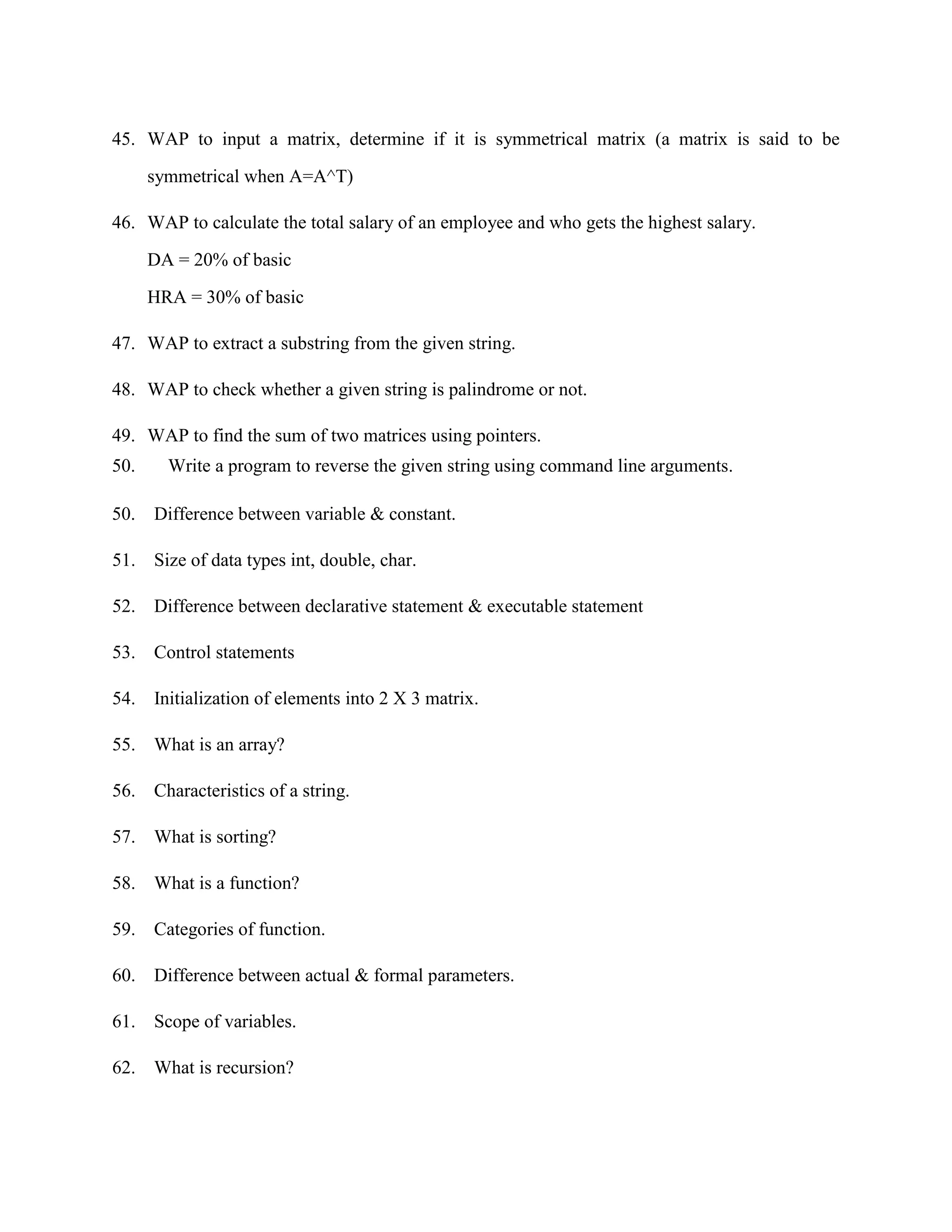 45. WAP to input a matrix, determine if it is symmetrical matrix (a matrix is said to be

      symmetrical when A=A^T)

46. WAP to calculate the total salary of an employee and who gets the highest salary.

      DA = 20% of basic

      HRA = 30% of basic

47. WAP to extract a substring from the given string.

48. WAP to check whether a given string is palindrome or not.

49. WAP to find the sum of two matrices using pointers.
50.     Write a program to reverse the given string using command line arguments.

50.   Difference between variable & constant.

51. Size of data types int, double, char.

52. Difference between declarative statement & executable statement

53. Control statements

54. Initialization of elements into 2 X 3 matrix.

55. What is an array?

56. Characteristics of a string.

57. What is sorting?

58. What is a function?

59. Categories of function.

60. Difference between actual & formal parameters.

61. Scope of variables.

62. What is recursion?
 