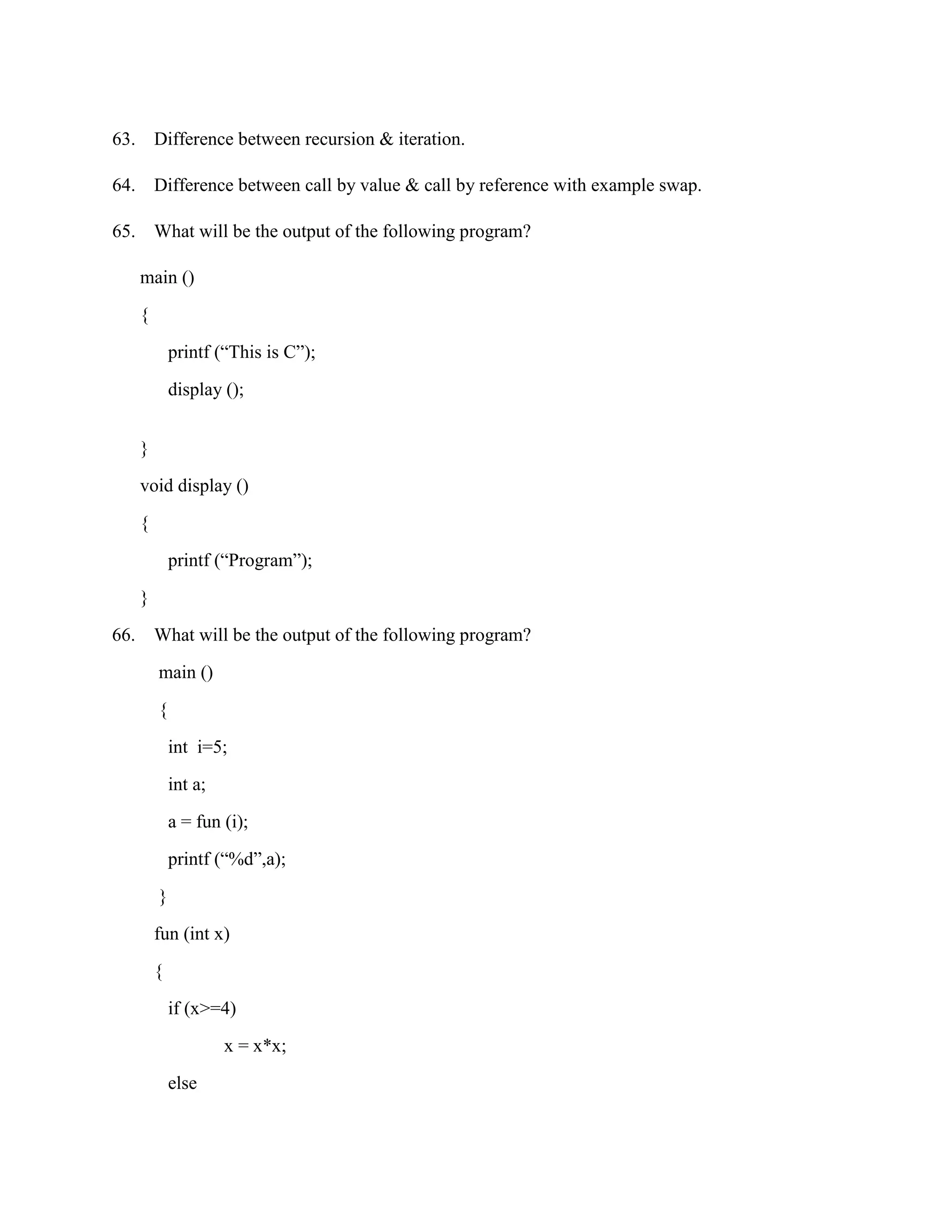 63. Difference between recursion & iteration.

64. Difference between call by value & call by reference with example swap.

65. What will be the output of the following program?

      main ()

      {

              printf (“This is C”);

              display ();


      }

      void display ()

      {

              printf (“Program”);

      }

66.       What will be the output of the following program?

          main ()

          {

              int i=5;

              int a;

              a = fun (i);
              printf (“%d”,a);

          }

          fun (int x)

          {

              if (x>=4)

                       x = x*x;
              else
 