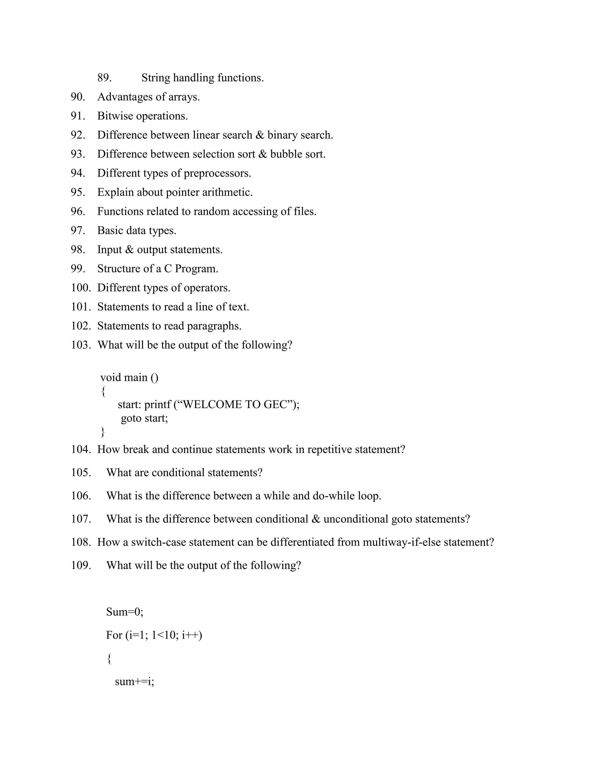 89.       String handling functions.
90.    Advantages of arrays.
91.    Bitwise operations.
92.    Difference between linear search & binary search.
93.    Difference between selection sort & bubble sort.
94.    Different types of preprocessors.
95.    Explain about pointer arithmetic.
96.    Functions related to random accessing of files.
97.    Basic data types.
98.    Input & output statements.
99.    Structure of a C Program.
100. Different types of operators.
101. Statements to read a line of text.
102. Statements to read paragraphs.
103. What will be the output of the following?

       void main ()
       {
          start: printf (“WELCOME TO GEC”);
           goto start;
       }
104. How break and continue statements work in repetitive statement?
105.    What are conditional statements?
106.    What is the difference between a while and do-while loop.
107.    What is the difference between conditional & unconditional goto statements?
108. How a switch-case statement can be differentiated from multiway-if-else statement?
109.    What will be the output of the following?


        Sum=0;
        For (i=1; 1<10; i++)
        {
             sum+=i;
 