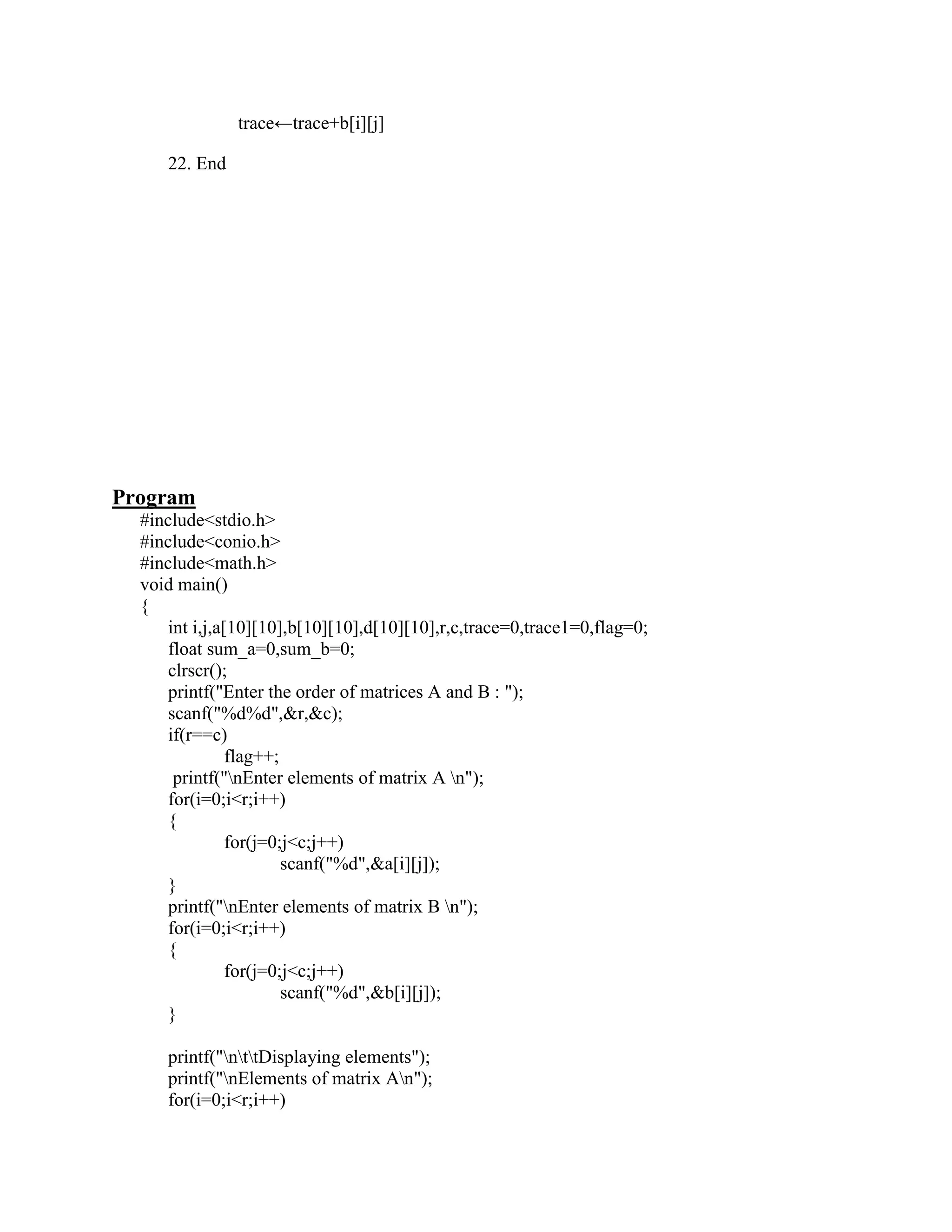 trace←trace+b[i][j]

     22. End




Program
  #include<stdio.h>
  #include<conio.h>
  #include<math.h>
  void main()
  {
     int i,j,a[10][10],b[10][10],d[10][10],r,c,trace=0,trace1=0,flag=0;
     float sum_a=0,sum_b=0;
     clrscr();
     printf("Enter the order of matrices A and B : ");
     scanf("%d%d",&r,&c);
     if(r==c)
               flag++;
      printf("nEnter elements of matrix A n");
     for(i=0;i<r;i++)
     {
               for(j=0;j<c;j++)
                       scanf("%d",&a[i][j]);
     }
     printf("nEnter elements of matrix B n");
     for(i=0;i<r;i++)
     {
               for(j=0;j<c;j++)
                       scanf("%d",&b[i][j]);
     }

     printf("nttDisplaying elements");
     printf("nElements of matrix An");
     for(i=0;i<r;i++)
 