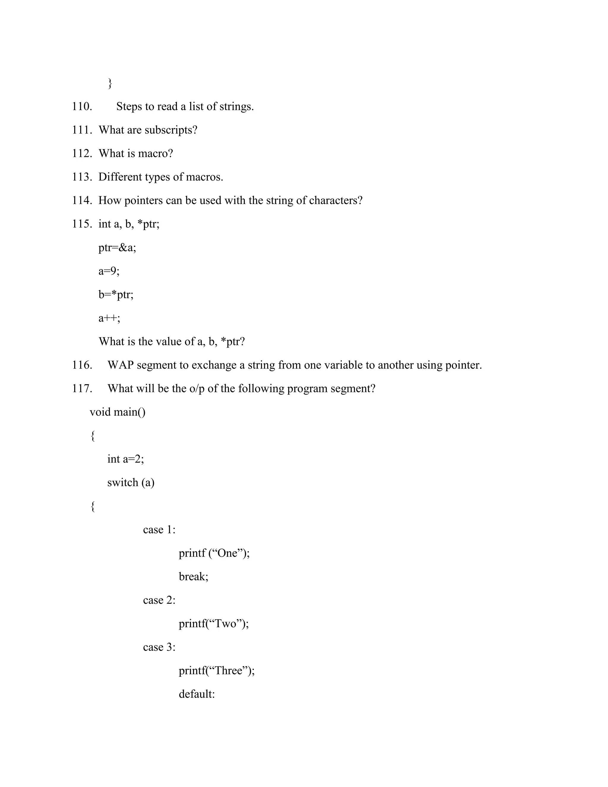 }
110.         Steps to read a list of strings.
111. What are subscripts?
112. What is macro?
113. Different types of macros.
114. How pointers can be used with the string of characters?
115. int a, b, *ptr;
        ptr=&a;
        a=9;
        b=*ptr;
        a++;
        What is the value of a, b, *ptr?
116.     WAP segment to exchange a string from one variable to another using pointer.
117.     What will be the o/p of the following program segment?
    void main()
    {
         int a=2;
         switch (a)
    {
                   case 1:
                             printf (“One”);
                             break;
                   case 2:
                             printf(“Two”);
                   case 3:
                             printf(“Three”);
                             default:
 