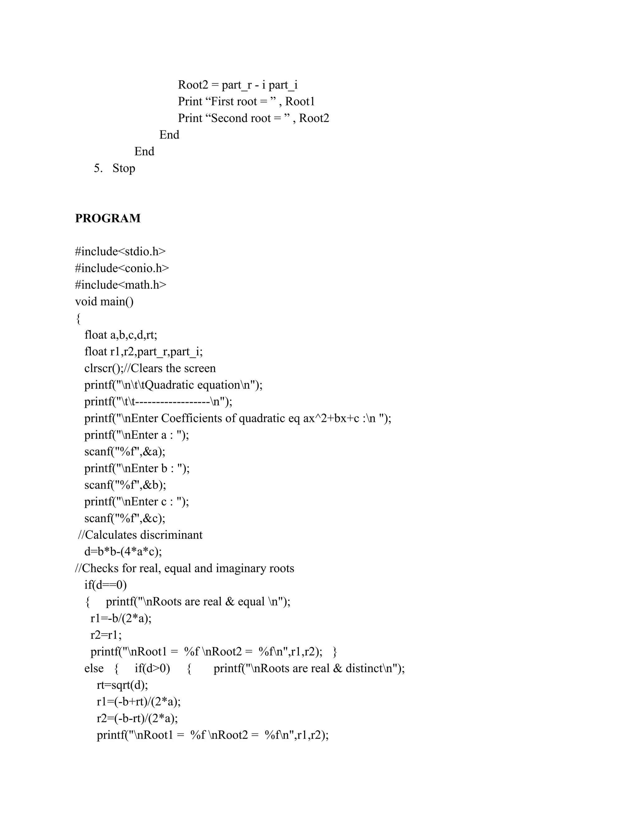 Root2 = part_r - i part_i
                     Print “First root = ” , Root1
                     Print “Second root = ” , Root2
                  End
           End
    5. Stop



PROGRAM

#include<stdio.h>
#include<conio.h>
#include<math.h>
void main()
{
   float a,b,c,d,rt;
   float r1,r2,part_r,part_i;
   clrscr();//Clears the screen
   printf("nttQuadratic equationn");
   printf("tt------------------n");
   printf("nEnter Coefficients of quadratic eq ax^2+bx+c :n ");
   printf("nEnter a : ");
   scanf("%f",&a);
   printf("nEnter b : ");
   scanf("%f",&b);
   printf("nEnter c : ");
   scanf("%f",&c);
 //Calculates discriminant
   d=b*b-(4*a*c);
//Checks for real, equal and imaginary roots
   if(d==0)
   { printf("nRoots are real & equal n");
     r1=-b/(2*a);
     r2=r1;
     printf("nRoot1 = %f nRoot2 = %fn",r1,r2); }
   else { if(d>0) {               printf("nRoots are real & distinctn");
      rt=sqrt(d);
      r1=(-b+rt)/(2*a);
      r2=(-b-rt)/(2*a);
      printf("nRoot1 = %f nRoot2 = %fn",r1,r2);
 