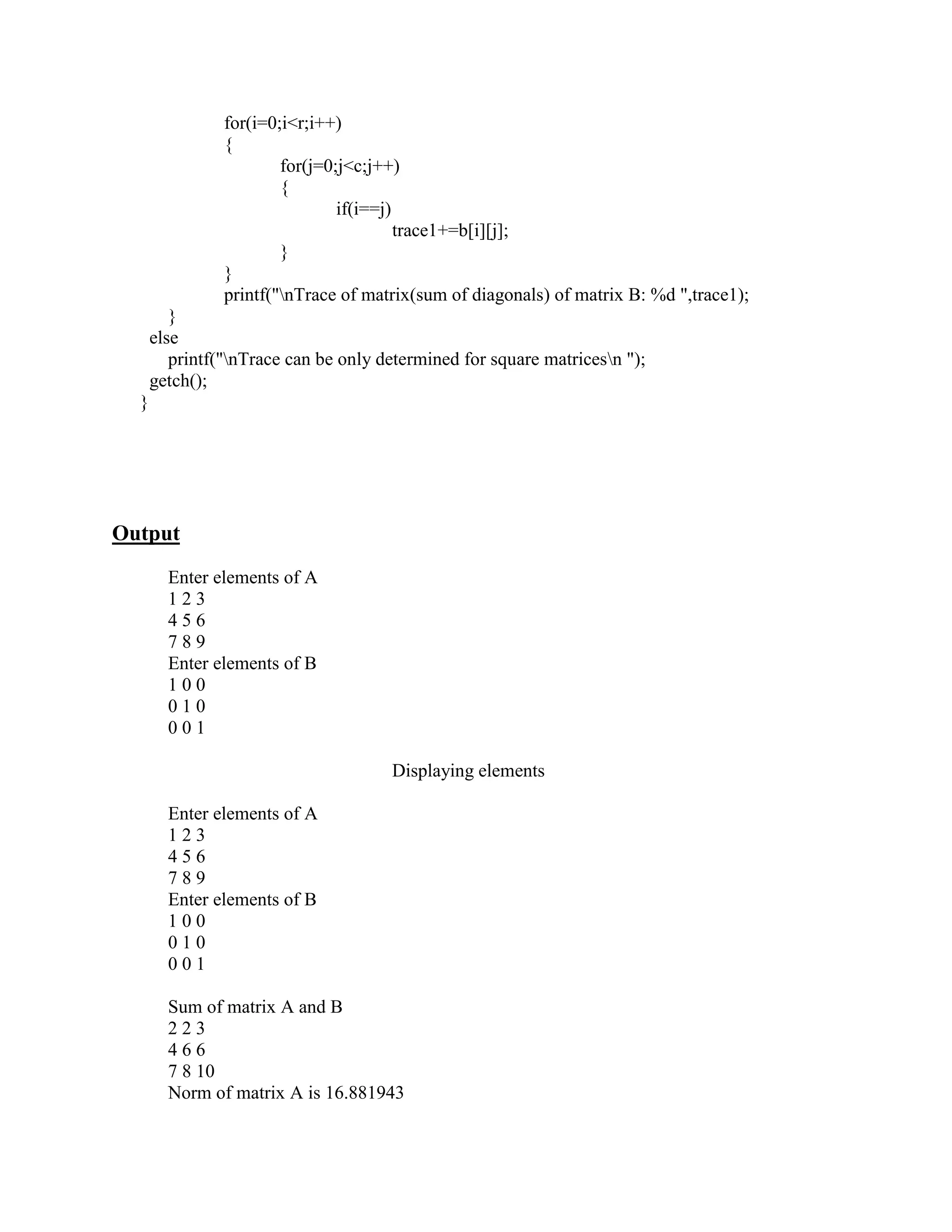 for(i=0;i<r;i++)
                {
                        for(j=0;j<c;j++)
                        {
                                if(i==j)
                                         trace1+=b[i][j];
                        }
                }
                printf("nTrace of matrix(sum of diagonals) of matrix B: %d ",trace1);
         }
      else
         printf("nTrace can be only determined for square matricesn ");
      getch();
  }




Output
        Enter elements of A
        123
        456
        789
        Enter elements of B
        100
        010
        001

                                      Displaying elements

        Enter elements of A
        123
        456
        789
        Enter elements of B
        100
        010
        001

        Sum of matrix A and B
        223
        466
        7 8 10
        Norm of matrix A is 16.881943
 