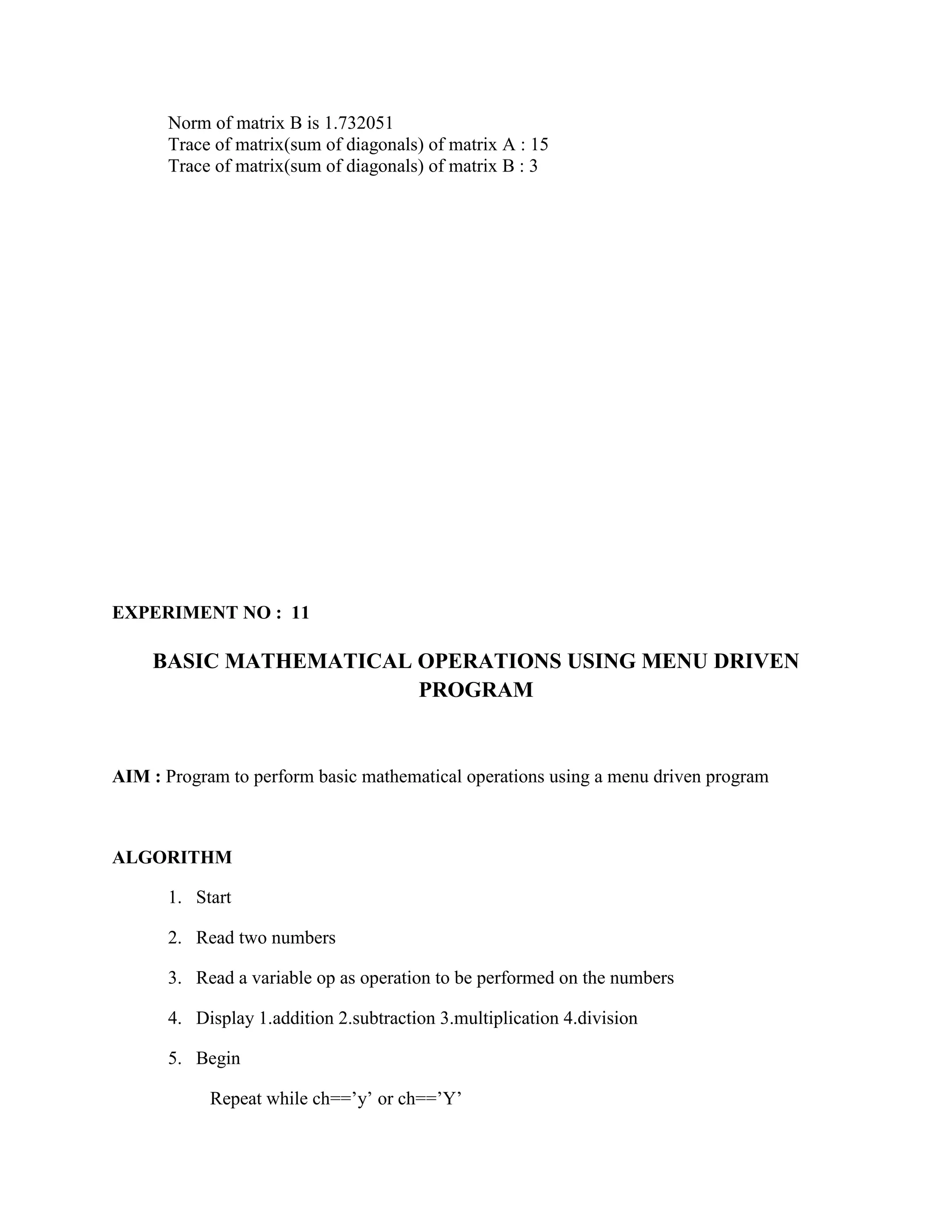 Norm of matrix B is 1.732051
      Trace of matrix(sum of diagonals) of matrix A : 15
      Trace of matrix(sum of diagonals) of matrix B : 3




EXPERIMENT NO : 11

     BASIC MATHEMATICAL OPERATIONS USING MENU DRIVEN
                        PROGRAM


AIM : Program to perform basic mathematical operations using a menu driven program



ALGORITHM

      1. Start

      2. Read two numbers

      3. Read a variable op as operation to be performed on the numbers

      4. Display 1.addition 2.subtraction 3.multiplication 4.division

      5. Begin

            Repeat while ch==‟y‟ or ch==‟Y‟
 
