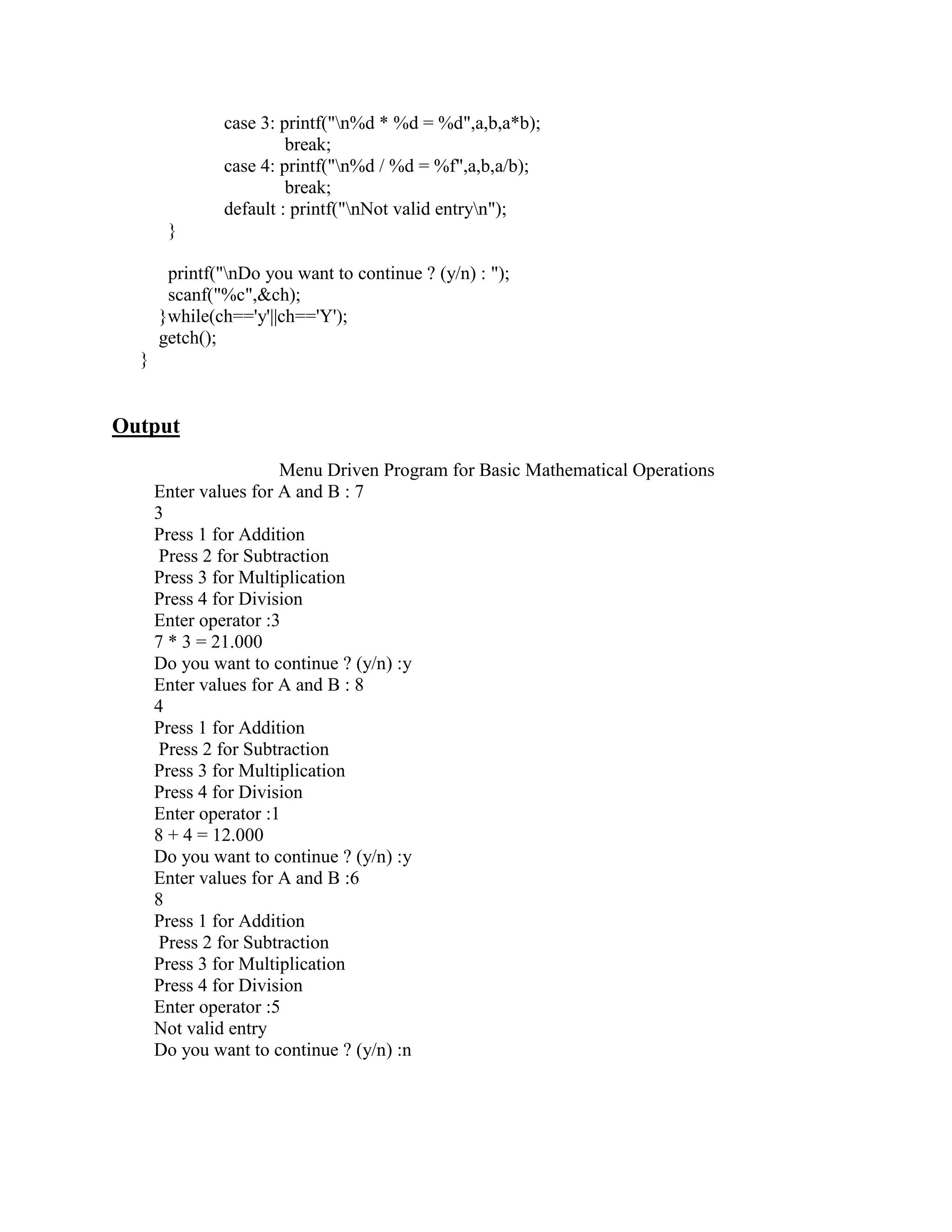 case 3: printf("n%d * %d = %d",a,b,a*b);
                       break;
              case 4: printf("n%d / %d = %f",a,b,a/b);
                       break;
              default : printf("nNot valid entryn");
       }

       printf("nDo you want to continue ? (y/n) : ");
       scanf("%c",&ch);
      }while(ch=='y'||ch=='Y');
      getch();
  }


Output
                       Menu Driven Program for Basic Mathematical Operations
      Enter values for A and B : 7
      3
      Press 1 for Addition
      Press 2 for Subtraction
      Press 3 for Multiplication
      Press 4 for Division
      Enter operator :3
      7 * 3 = 21.000
      Do you want to continue ? (y/n) :y
      Enter values for A and B : 8
      4
      Press 1 for Addition
      Press 2 for Subtraction
      Press 3 for Multiplication
      Press 4 for Division
      Enter operator :1
      8 + 4 = 12.000
      Do you want to continue ? (y/n) :y
      Enter values for A and B :6
      8
      Press 1 for Addition
      Press 2 for Subtraction
      Press 3 for Multiplication
      Press 4 for Division
      Enter operator :5
      Not valid entry
      Do you want to continue ? (y/n) :n
 