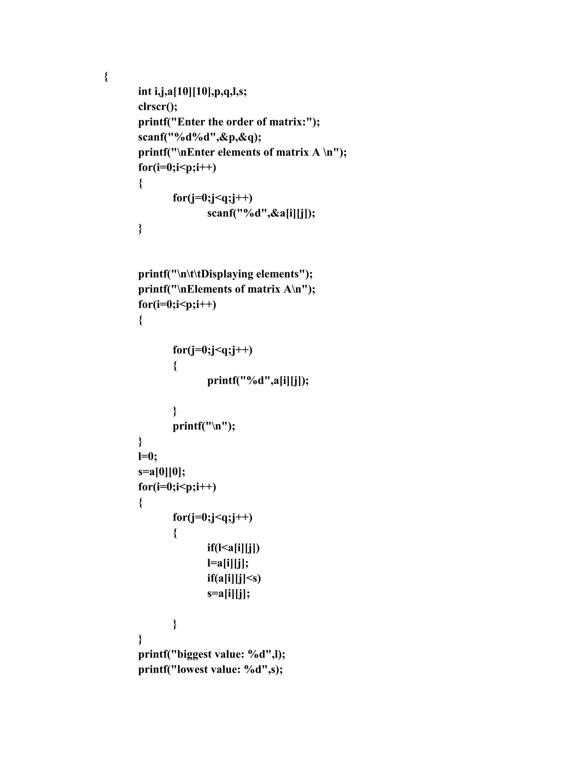 {
    int i,j,a[10][10],p,q,l,s;
    clrscr();
    printf("Enter the order of matrix:");
    scanf("%d%d",&p,&q);
    printf("nEnter elements of matrix A n");
    for(i=0;i<p;i++)
    {
             for(j=0;j<q;j++)
                    scanf("%d",&a[i][j]);
    }


    printf("nttDisplaying elements");
    printf("nElements of matrix An");
    for(i=0;i<p;i++)
    {

           for(j=0;j<q;j++)
           {
                  printf("%d",a[i][j]);

           }
           printf("n");
    }
    l=0;
    s=a[0][0];
    for(i=0;i<p;i++)
    {
           for(j=0;j<q;j++)
           {
                  if(l<a[i][j])
                  l=a[i][j];
                  if(a[i][j]<s)
                  s=a[i][j];

           }
    }
    printf("biggest value: %d",l);
    printf("lowest value: %d",s);
 