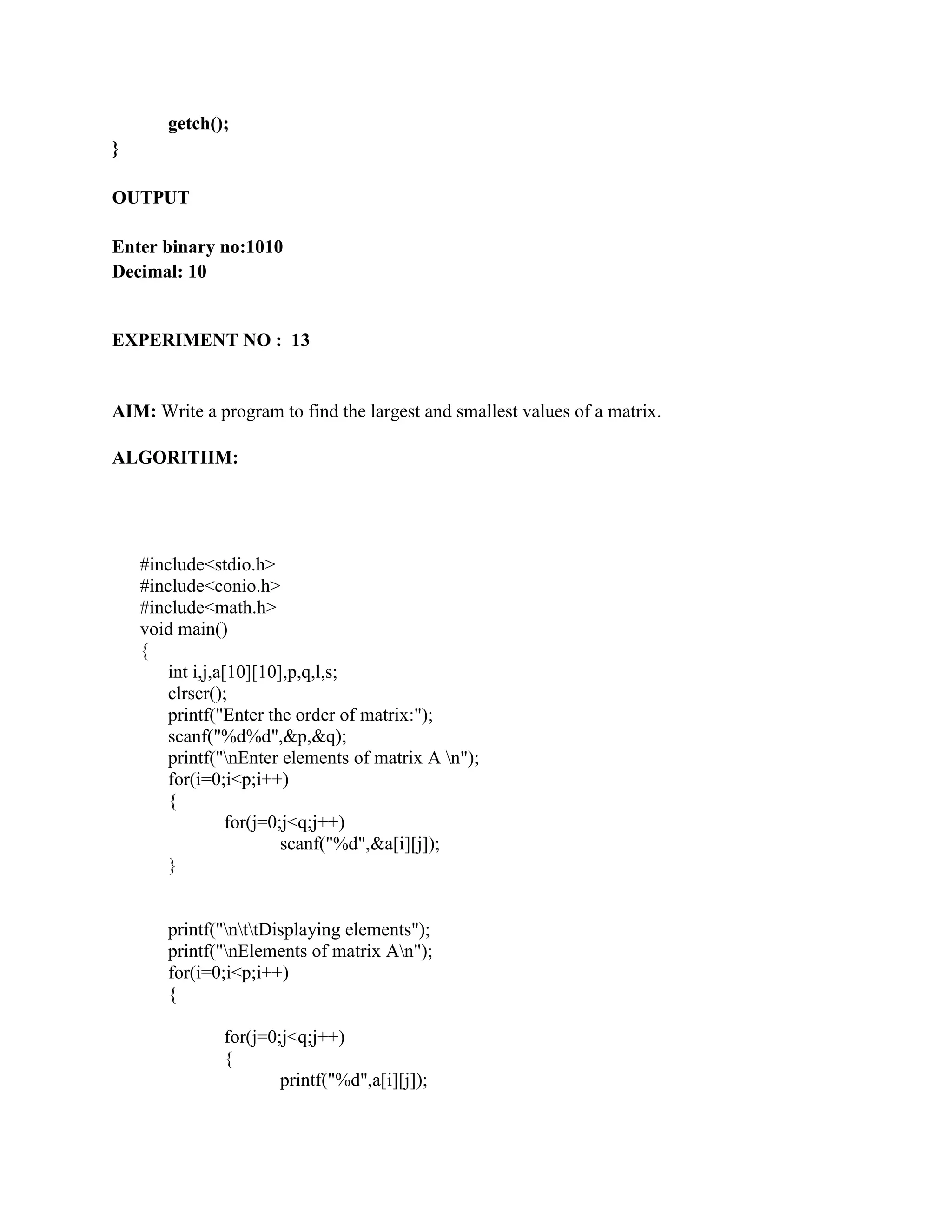 getch();
}

OUTPUT

Enter binary no:1010
Decimal: 10


EXPERIMENT NO : 13


AIM: Write a program to find the largest and smallest values of a matrix.

ALGORITHM:




    #include<stdio.h>
    #include<conio.h>
    #include<math.h>
    void main()
    {
       int i,j,a[10][10],p,q,l,s;
       clrscr();
       printf("Enter the order of matrix:");
       scanf("%d%d",&p,&q);
       printf("nEnter elements of matrix A n");
       for(i=0;i<p;i++)
       {
                 for(j=0;j<q;j++)
                         scanf("%d",&a[i][j]);
       }


       printf("nttDisplaying elements");
       printf("nElements of matrix An");
       for(i=0;i<p;i++)
       {

               for(j=0;j<q;j++)
               {
                       printf("%d",a[i][j]);
 