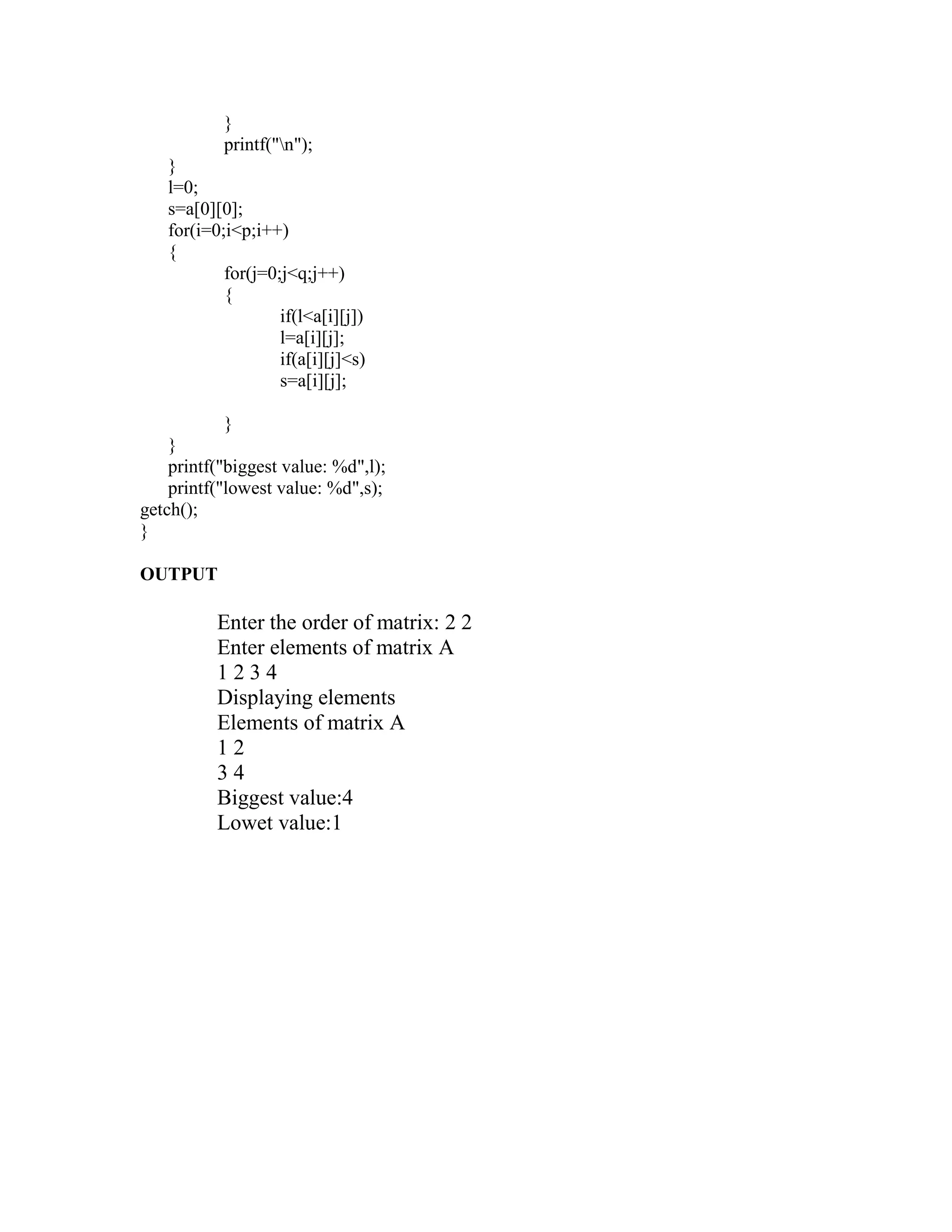 }
           printf("n");
   }
   l=0;
   s=a[0][0];
   for(i=0;i<p;i++)
   {
           for(j=0;j<q;j++)
           {
                   if(l<a[i][j])
                   l=a[i][j];
                   if(a[i][j]<s)
                   s=a[i][j];

            }
    }
    printf("biggest value: %d",l);
    printf("lowest value: %d",s);
getch();
}

OUTPUT

          Enter the order of matrix: 2 2
          Enter elements of matrix A
          1234
          Displaying elements
          Elements of matrix A
          12
          34
          Biggest value:4
          Lowet value:1
 