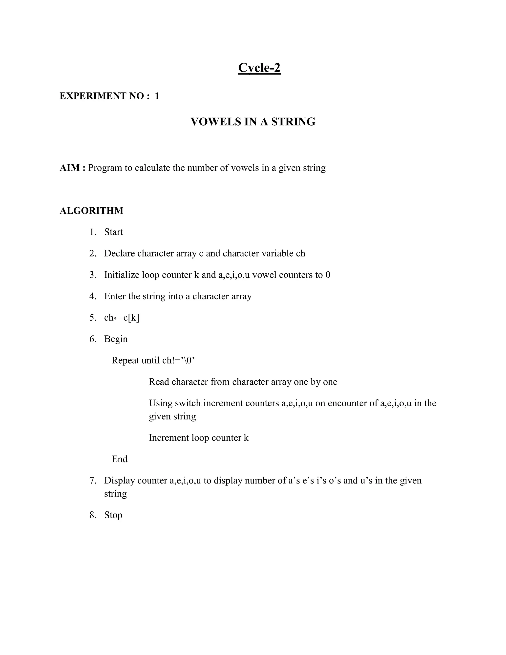 Cycle-2

EXPERIMENT NO : 1

                                 VOWELS IN A STRING


AIM : Program to calculate the number of vowels in a given string



ALGORITHM

       1. Start

       2. Declare character array c and character variable ch

       3. Initialize loop counter k and a,e,i,o,u vowel counters to 0

       4. Enter the string into a character array

       5. ch←c[k]

       6. Begin

            Repeat until ch!=‟0‟

                      Read character from character array one by one

                      Using switch increment counters a,e,i,o,u on encounter of a,e,i,o,u in the
                      given string

                      Increment loop counter k

            End

       7. Display counter a,e,i,o,u to display number of a‟s e‟s i‟s o‟s and u‟s in the given
          string

       8. Stop
 
