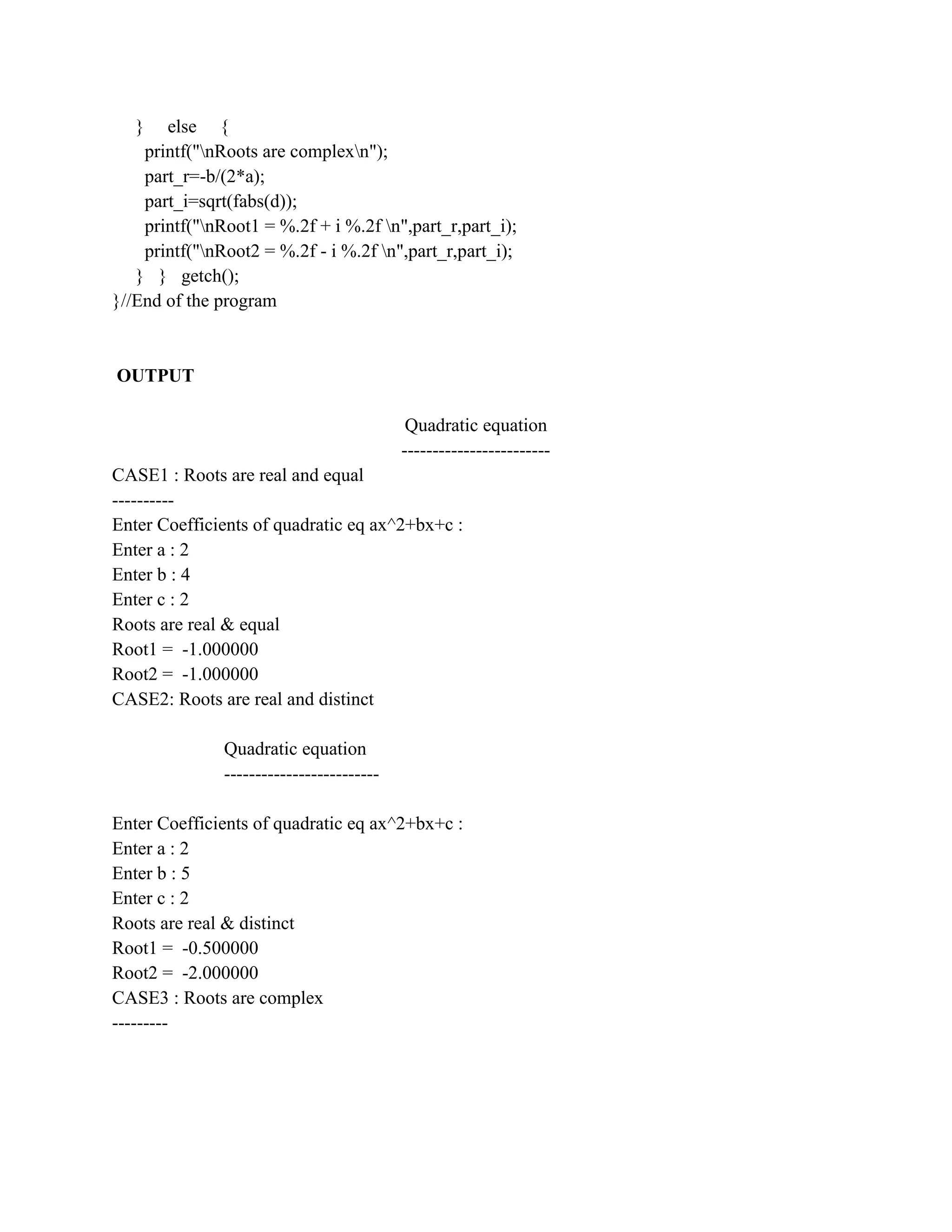 }   else {
    printf("nRoots are complexn");
    part_r=-b/(2*a);
    part_i=sqrt(fabs(d));
    printf("nRoot1 = %.2f + i %.2f n",part_r,part_i);
    printf("nRoot2 = %.2f - i %.2f n",part_r,part_i);
   } } getch();
}//End of the program



OUTPUT

                                            Quadratic equation
                                           ------------------------
CASE1 : Roots are real and equal
----------
Enter Coefficients of quadratic eq ax^2+bx+c :
Enter a : 2
Enter b : 4
Enter c : 2
Roots are real & equal
Root1 = -1.000000
Root2 = -1.000000
CASE2: Roots are real and distinct

               Quadratic equation
               -------------------------

Enter Coefficients of quadratic eq ax^2+bx+c :
Enter a : 2
Enter b : 5
Enter c : 2
Roots are real & distinct
Root1 = -0.500000
Root2 = -2.000000
CASE3 : Roots are complex
---------
 