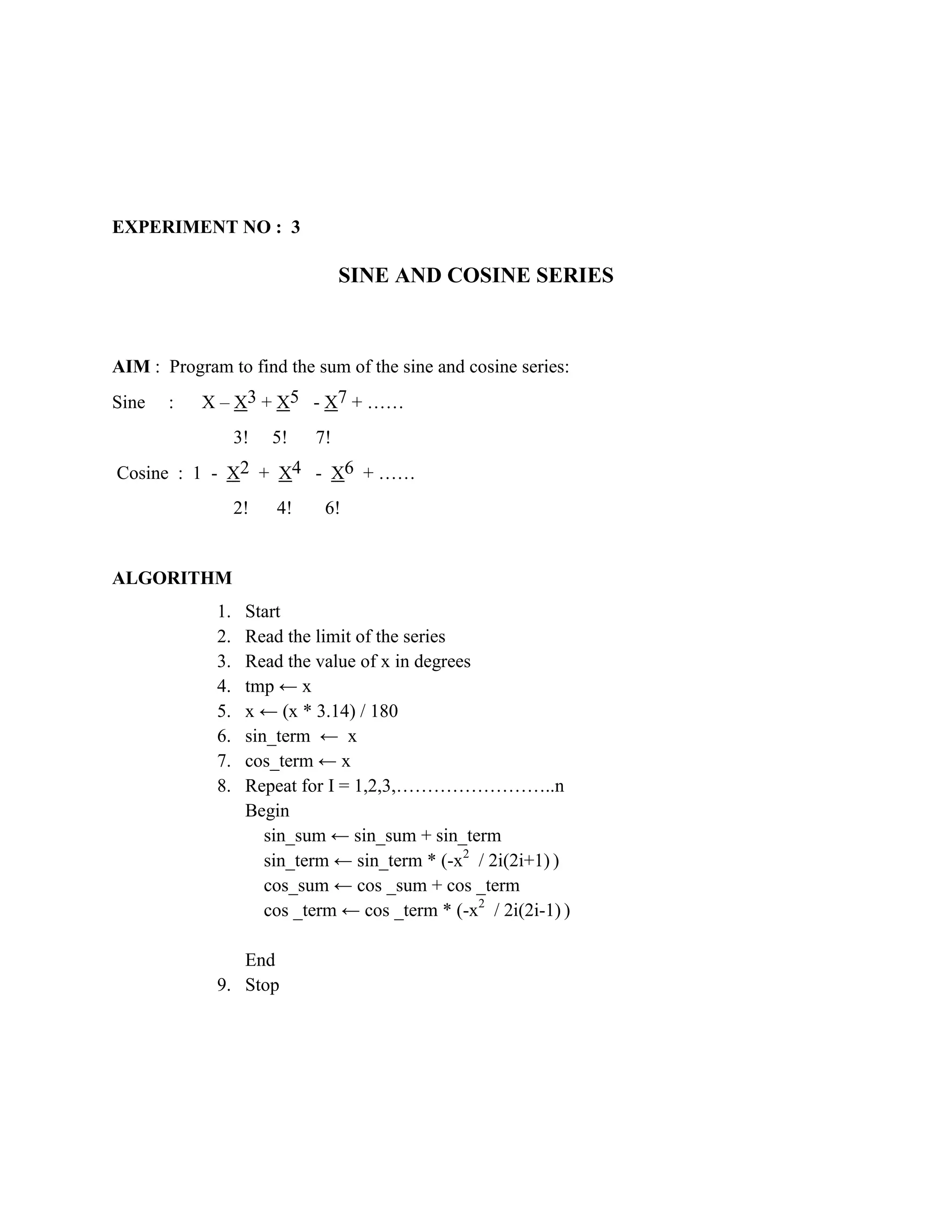EXPERIMENT NO : 3

                                 SINE AND COSINE SERIES



AIM : Program to find the sum of the sine and cosine series:
Sine   :   X – X3 + X5 - X7 + ……
                  3!   5!   7!
Cosine : 1 - X2 + X4 - X6 + ……
                  2!   4!    6!


ALGORITHM
             1.    Start
             2.    Read the limit of the series
             3.    Read the value of x in degrees
             4.    tmp ← x
             5.    x ← (x * 3.14) / 180
             6.    sin_term ← x
             7.    cos_term ← x
             8.    Repeat for I = 1,2,3,……………………..n
                   Begin
                      sin_sum ← sin_sum + sin_term
                      sin_term ← sin_term * (-x2 / 2i(2i+1) )
                      cos_sum ← cos _sum + cos _term
                      cos _term ← cos _term * (-x2 / 2i(2i-1) )

                End
             9. Stop
 
