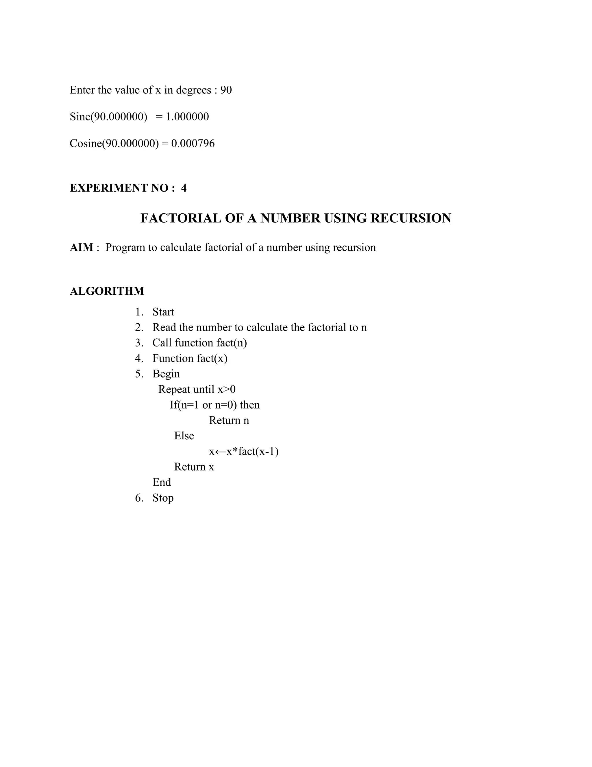Enter the value of x in degrees : 90

Sine(90.000000) = 1.000000

Cosine(90.000000) = 0.000796


EXPERIMENT NO : 4

               FACTORIAL OF A NUMBER USING RECURSION

AIM : Program to calculate factorial of a number using recursion


ALGORITHM
              1. Start
              2. Read the number to calculate the factorial to n
              3. Call function fact(n)
              4. Function fact(x)
              5. Begin
                  Repeat until x>0
                     If(n=1 or n=0) then
                             Return n
                      Else
                             x←x*fact(x-1)
                      Return x
                 End
              6. Stop
 