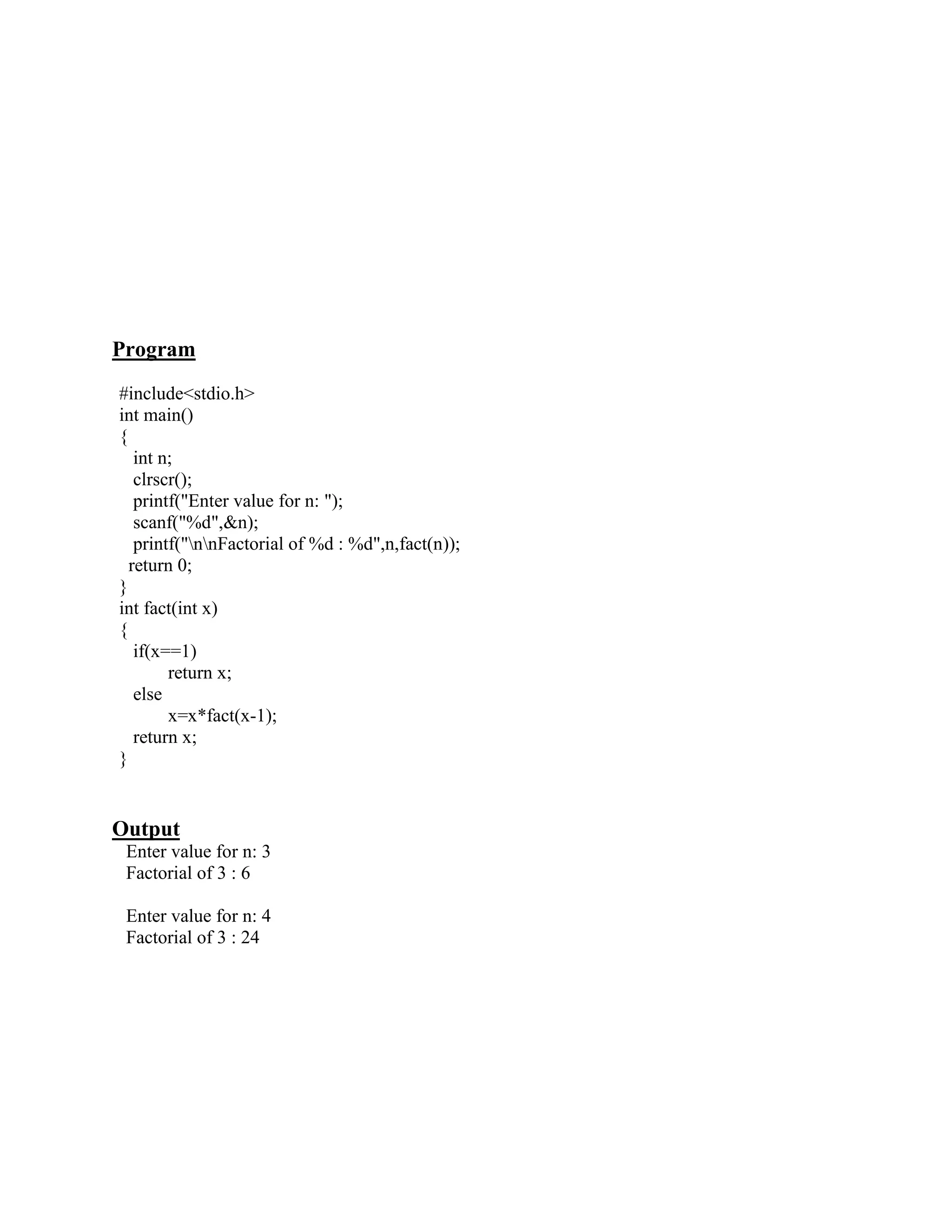 Program
#include<stdio.h>
int main()
{
   int n;
   clrscr();
   printf("Enter value for n: ");
   scanf("%d",&n);
   printf("nnFactorial of %d : %d",n,fact(n));
  return 0;
}
int fact(int x)
{
   if(x==1)
        return x;
   else
        x=x*fact(x-1);
   return x;
}


Output
 Enter value for n: 3
 Factorial of 3 : 6

 Enter value for n: 4
 Factorial of 3 : 24
 