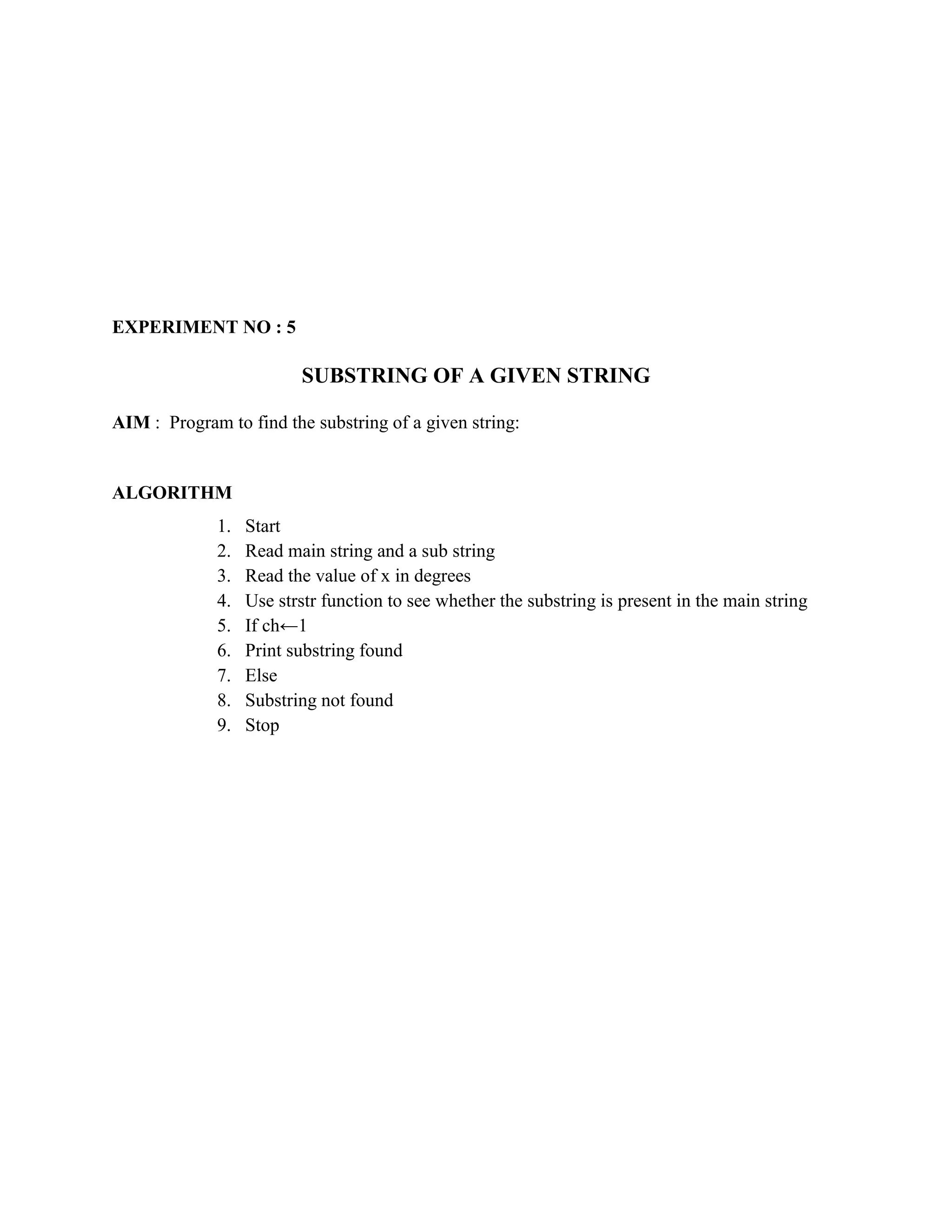 EXPERIMENT NO : 5

                         SUBSTRING OF A GIVEN STRING

AIM : Program to find the substring of a given string:


ALGORITHM
             1.   Start
             2.   Read main string and a sub string
             3.   Read the value of x in degrees
             4.   Use strstr function to see whether the substring is present in the main string
             5.   If ch←1
             6.   Print substring found
             7.   Else
             8.   Substring not found
             9.   Stop
 