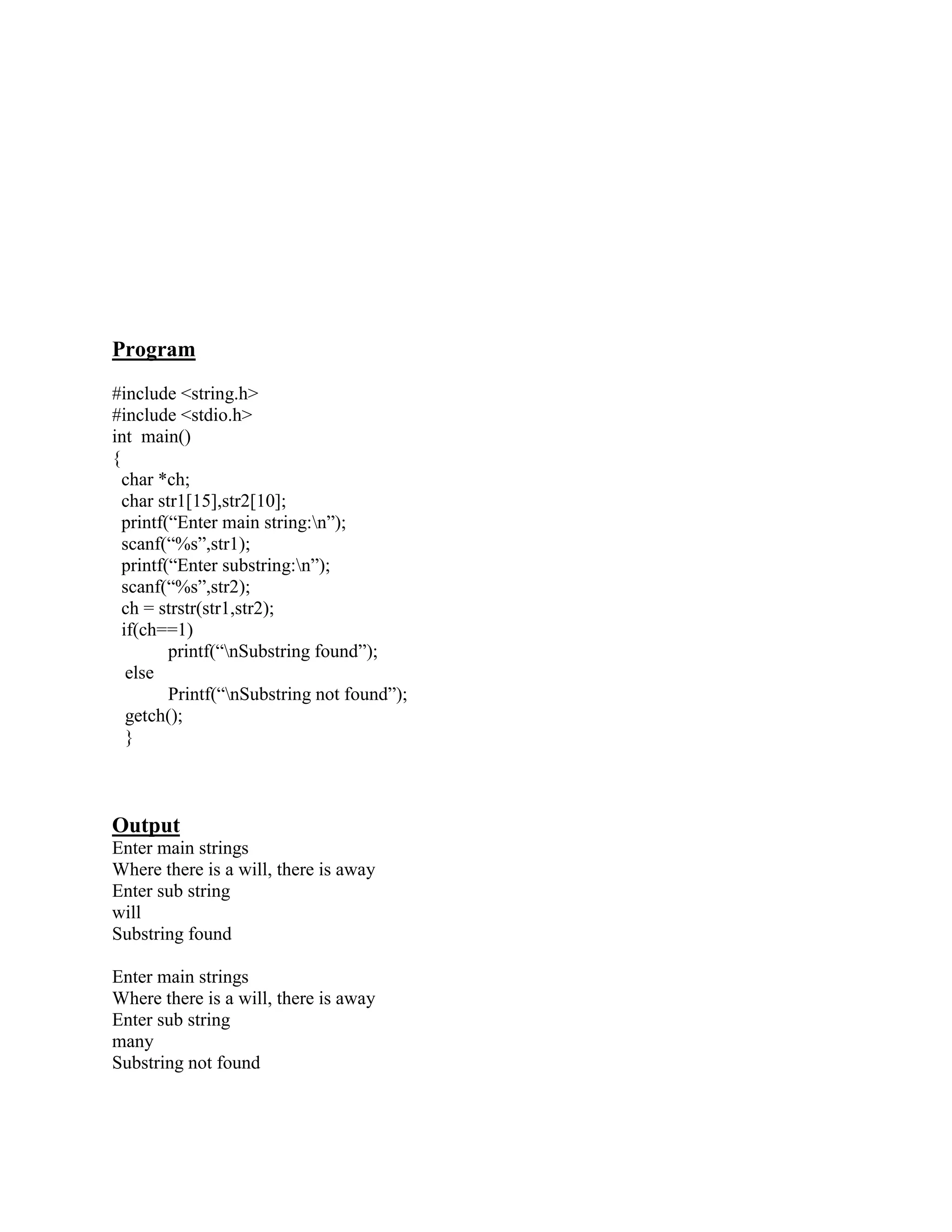 Program
#include <string.h>
#include <stdio.h>
int main()
{
  char *ch;
  char str1[15],str2[10];
  printf(“Enter main string:n”);
  scanf(“%s”,str1);
  printf(“Enter substring:n”);
  scanf(“%s”,str2);
  ch = strstr(str1,str2);
  if(ch==1)
         printf(“nSubstring found”);
   else
         Printf(“nSubstring not found”);
   getch();
   }



Output
Enter main strings
Where there is a will, there is away
Enter sub string
will
Substring found

Enter main strings
Where there is a will, there is away
Enter sub string
many
Substring not found
 
