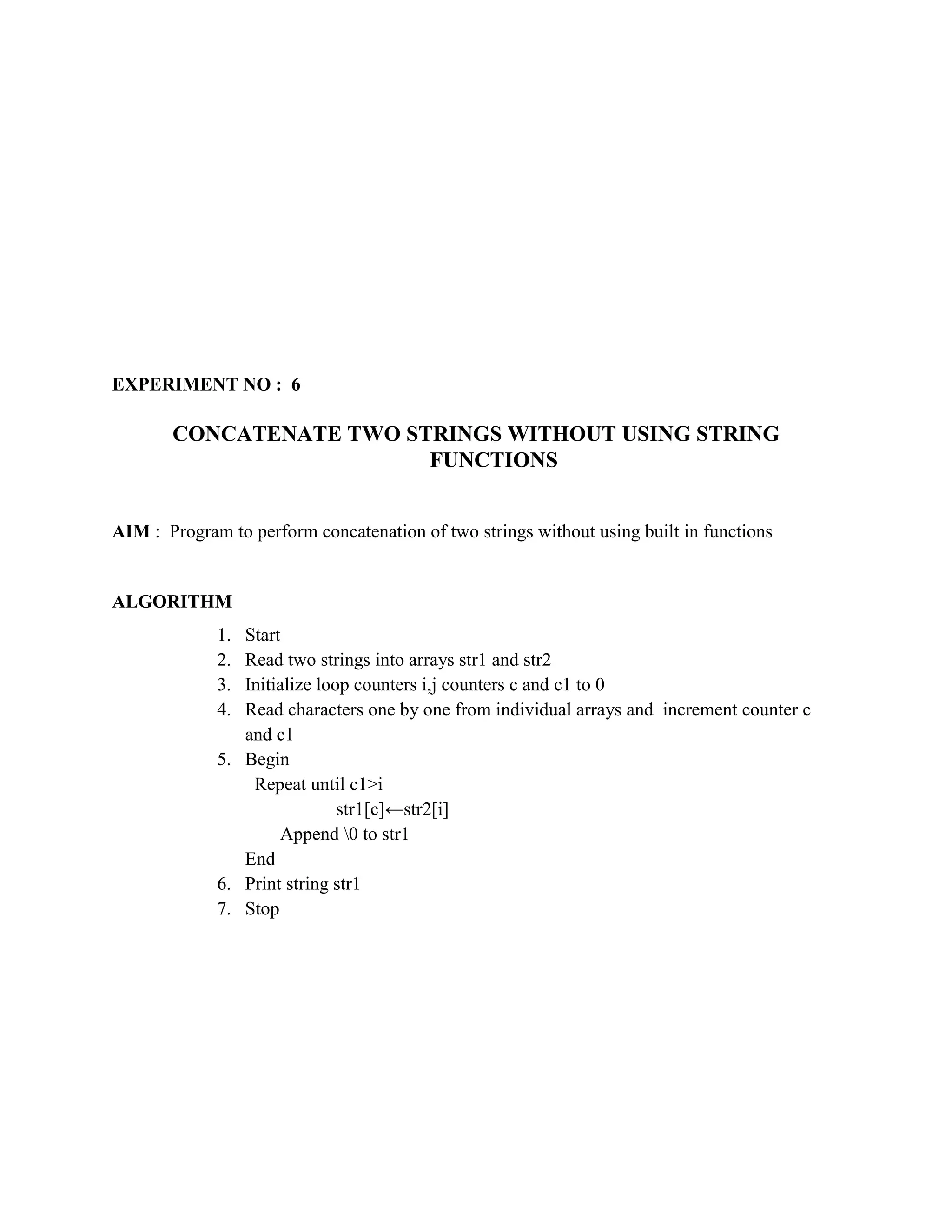 EXPERIMENT NO : 6

       CONCATENATE TWO STRINGS WITHOUT USING STRING
                         FUNCTIONS


AIM : Program to perform concatenation of two strings without using built in functions


ALGORITHM
             1. Start
             2. Read two strings into arrays str1 and str2
             3. Initialize loop counters i,j counters c and c1 to 0
             4. Read characters one by one from individual arrays and increment counter c
                and c1
             5. Begin
                 Repeat until c1>i
                              str1[c]←str2[i]
                     Append 0 to str1
                End
             6. Print string str1
             7. Stop
 