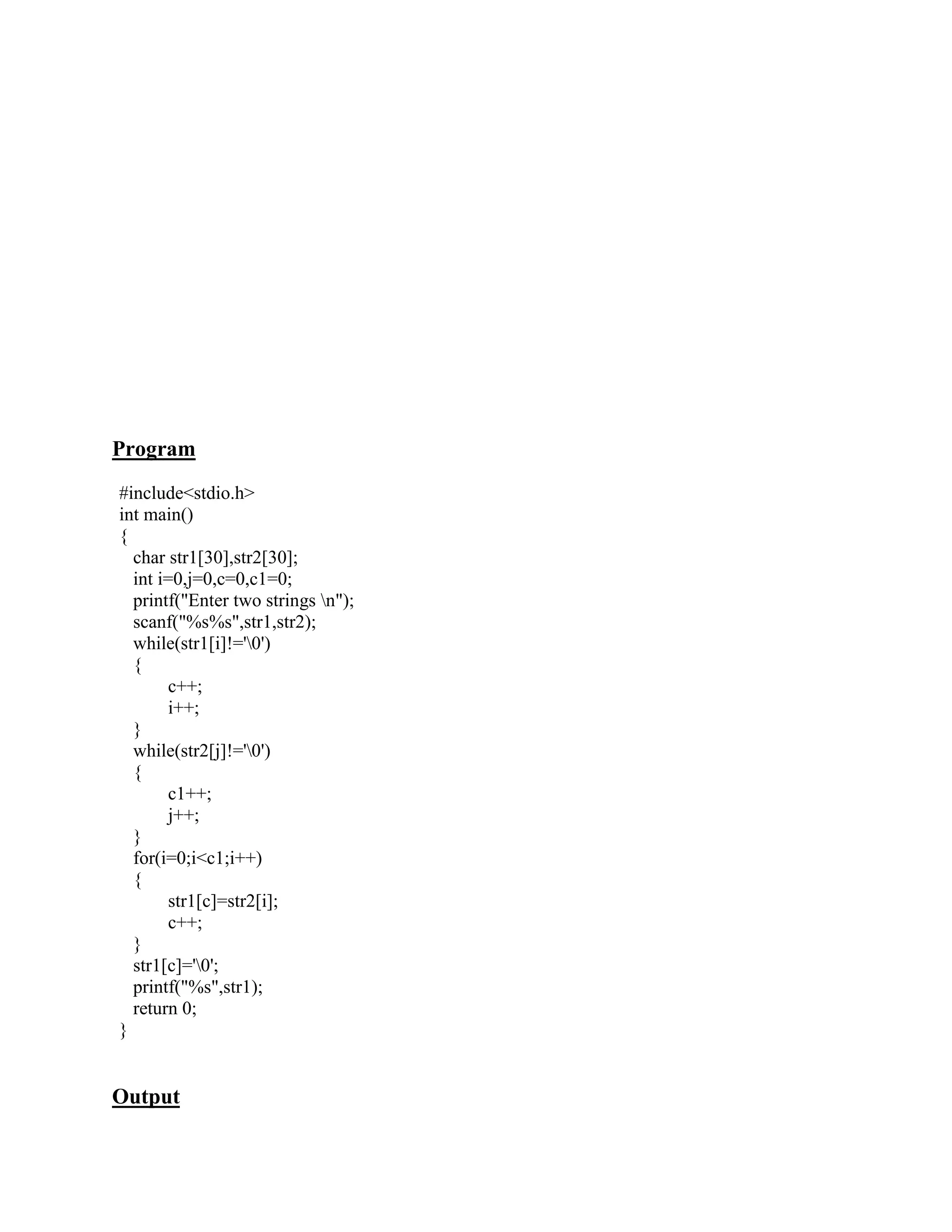 Program
#include<stdio.h>
int main()
{
  char str1[30],str2[30];
  int i=0,j=0,c=0,c1=0;
  printf("Enter two strings n");
  scanf("%s%s",str1,str2);
  while(str1[i]!='0')
  {
        c++;
        i++;
  }
  while(str2[j]!='0')
  {
        c1++;
        j++;
  }
  for(i=0;i<c1;i++)
  {
        str1[c]=str2[i];
        c++;
  }
  str1[c]='0';
  printf("%s",str1);
  return 0;
}


Output
 