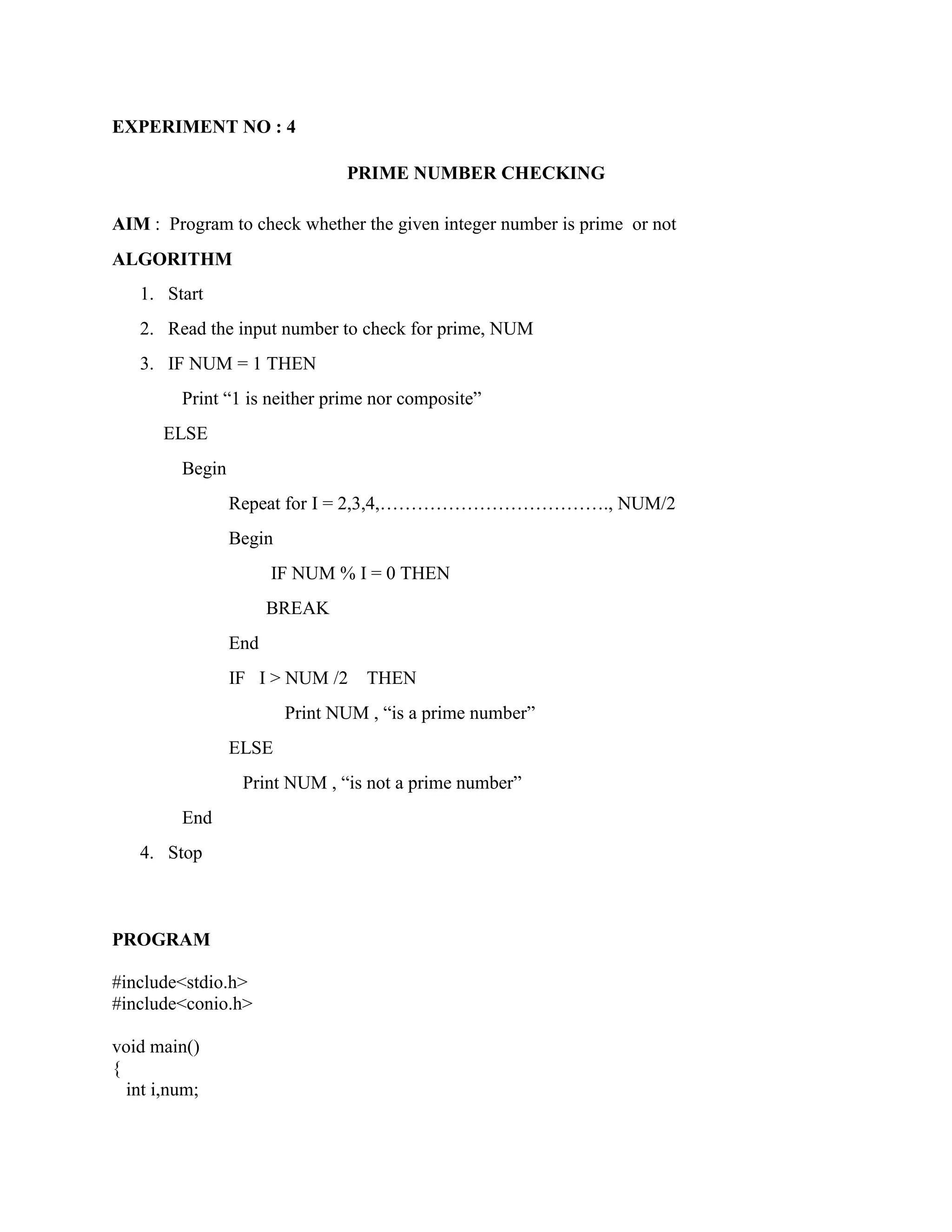 EXPERIMENT NO : 4

                                PRIME NUMBER CHECKING

AIM : Program to check whether the given integer number is prime or not
ALGORITHM
   1. Start
   2. Read the input number to check for prime, NUM
   3. IF NUM = 1 THEN
         Print “1 is neither prime nor composite”
       ELSE
         Begin
                 Repeat for I = 2,3,4,………………………………., NUM/2
                 Begin
                       IF NUM % I = 0 THEN
                       BREAK
                 End
                 IF I > NUM /2     THEN
                         Print NUM , “is a prime number”
                 ELSE
                  Print NUM , “is not a prime number”
         End
   4. Stop



PROGRAM

#include<stdio.h>
#include<conio.h>

void main()
{
  int i,num;
 