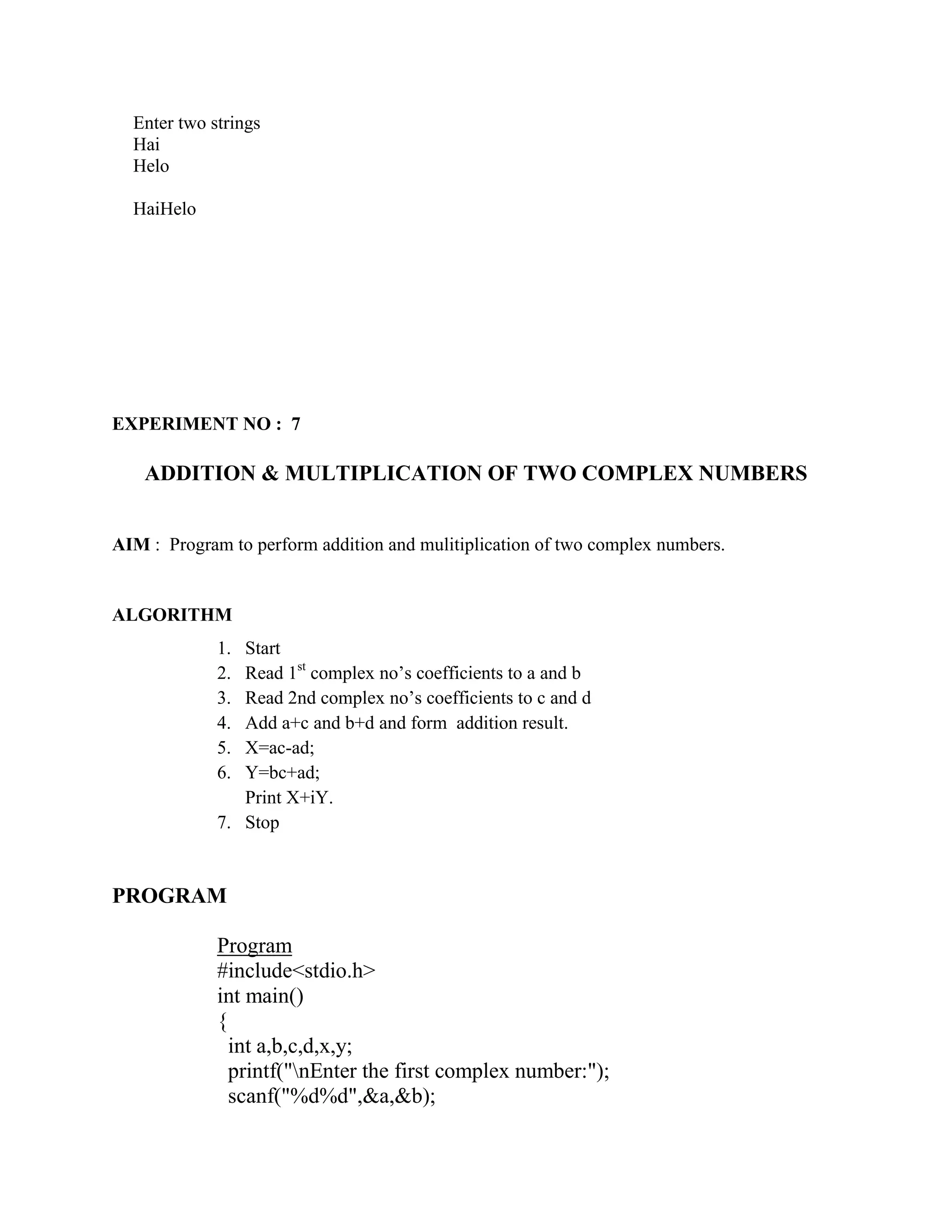 Enter two strings
  Hai
  Helo

  HaiHelo




EXPERIMENT NO : 7

    ADDITION & MULTIPLICATION OF TWO COMPLEX NUMBERS


AIM : Program to perform addition and mulitiplication of two complex numbers.


ALGORITHM
             1. Start
             2. Read 1st complex no‟s coefficients to a and b
             3. Read 2nd complex no‟s coefficients to c and d
             4. Add a+c and b+d and form addition result.
             5. X=ac-ad;
             6. Y=bc+ad;
                Print X+iY.
             7. Stop


PROGRAM

             Program
             #include<stdio.h>
             int main()
             {
               int a,b,c,d,x,y;
               printf("nEnter the first complex number:");
               scanf("%d%d",&a,&b);
 