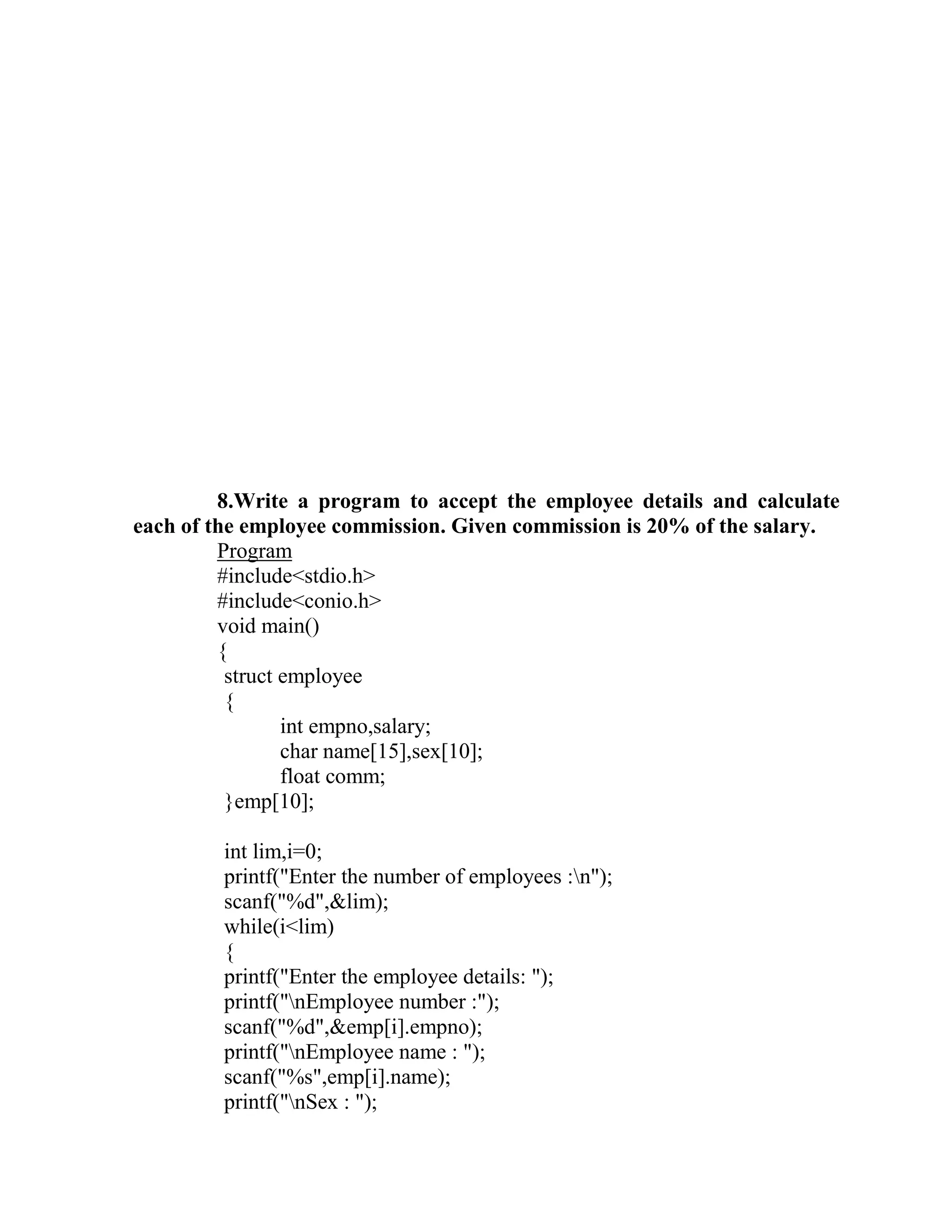 8.Write a program to accept the employee details and calculate
each of the employee commission. Given commission is 20% of the salary.
         Program
         #include<stdio.h>
         #include<conio.h>
         void main()
         {
          struct employee
          {
                 int empno,salary;
                 char name[15],sex[10];
                 float comm;
          }emp[10];

         int lim,i=0;
         printf("Enter the number of employees :n");
         scanf("%d",&lim);
         while(i<lim)
         {
         printf("Enter the employee details: ");
         printf("nEmployee number :");
         scanf("%d",&emp[i].empno);
         printf("nEmployee name : ");
         scanf("%s",emp[i].name);
         printf("nSex : ");
 