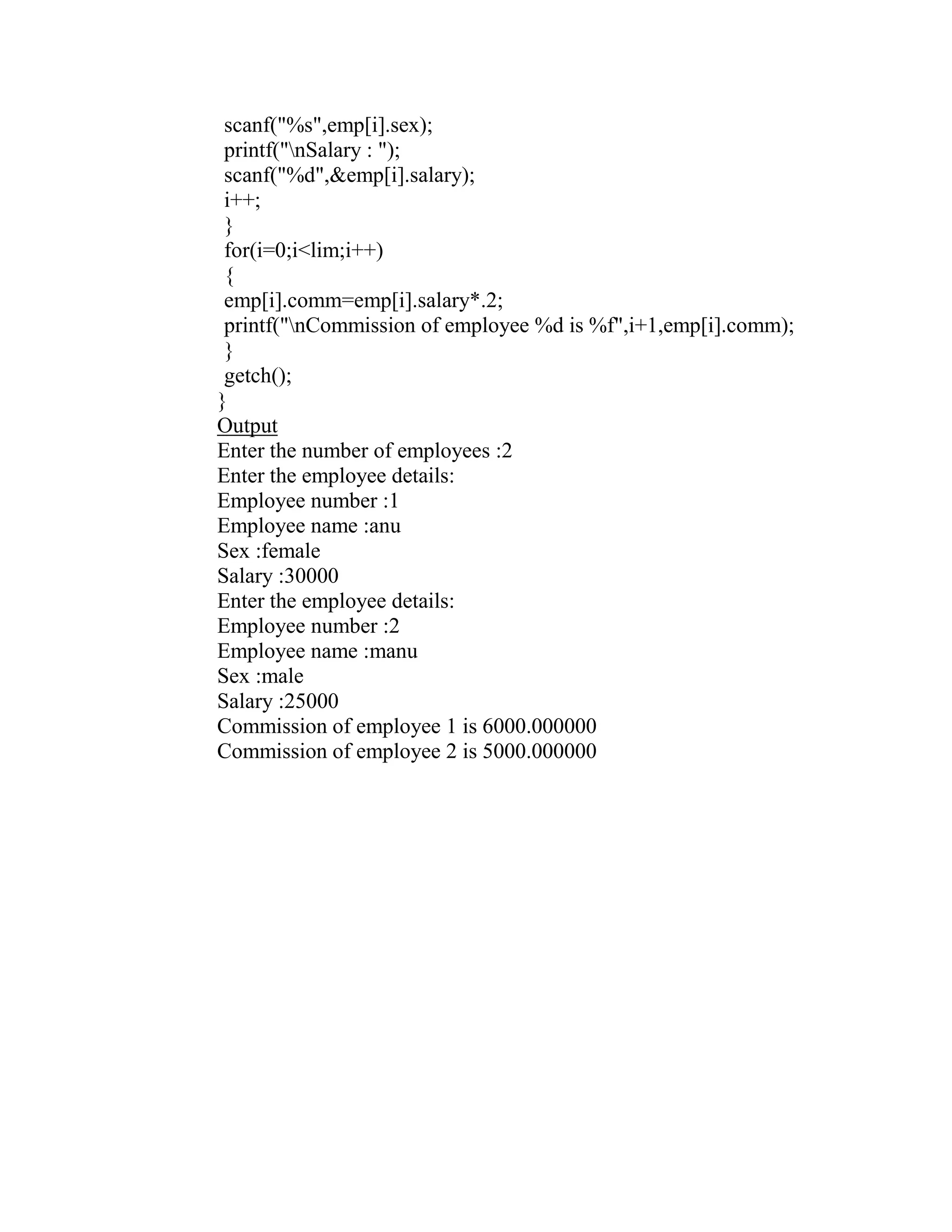 scanf("%s",emp[i].sex);
 printf("nSalary : ");
 scanf("%d",&emp[i].salary);
 i++;
 }
 for(i=0;i<lim;i++)
 {
 emp[i].comm=emp[i].salary*.2;
 printf("nCommission of employee %d is %f",i+1,emp[i].comm);
 }
 getch();
}
Output
Enter the number of employees :2
Enter the employee details:
Employee number :1
Employee name :anu
Sex :female
Salary :30000
Enter the employee details:
Employee number :2
Employee name :manu
Sex :male
Salary :25000
Commission of employee 1 is 6000.000000
Commission of employee 2 is 5000.000000
 