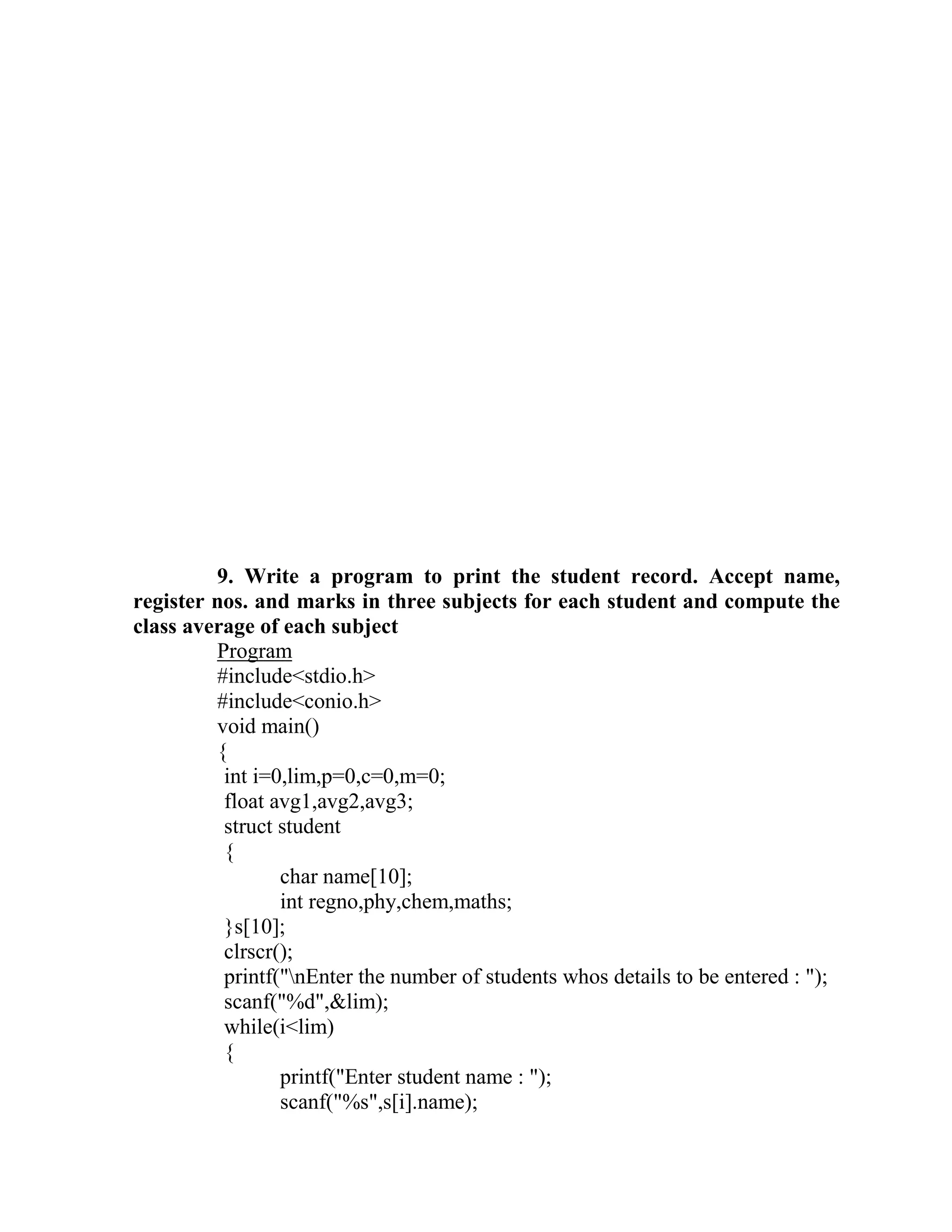 9. Write a program to print the student record. Accept name,
register nos. and marks in three subjects for each student and compute the
class average of each subject
         Program
         #include<stdio.h>
         #include<conio.h>
         void main()
         {
          int i=0,lim,p=0,c=0,m=0;
          float avg1,avg2,avg3;
          struct student
          {
                 char name[10];
                 int regno,phy,chem,maths;
          }s[10];
          clrscr();
          printf("nEnter the number of students whos details to be entered : ");
          scanf("%d",&lim);
          while(i<lim)
          {
                 printf("Enter student name : ");
                 scanf("%s",s[i].name);
 