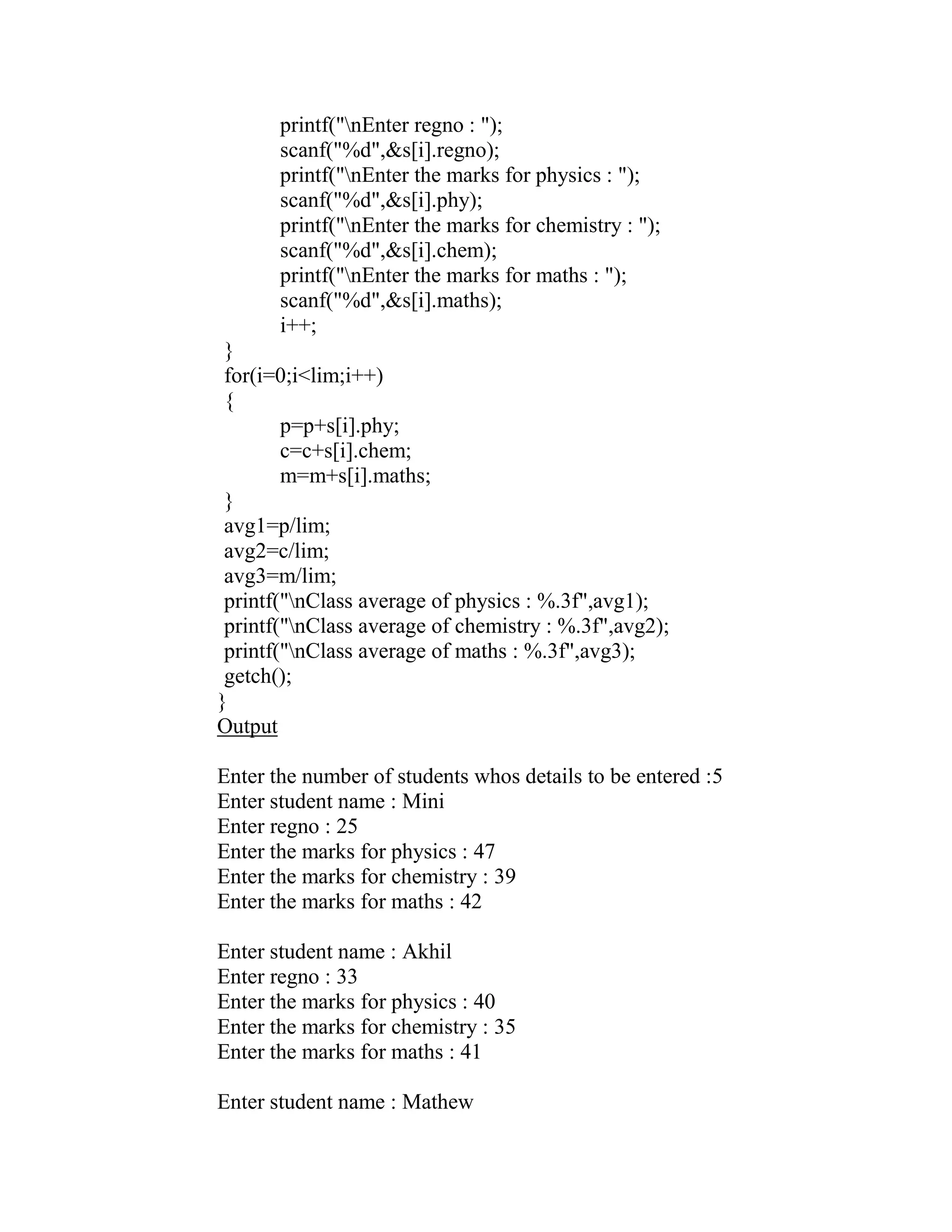 printf("nEnter regno : ");
       scanf("%d",&s[i].regno);
       printf("nEnter the marks for physics : ");
       scanf("%d",&s[i].phy);
       printf("nEnter the marks for chemistry : ");
       scanf("%d",&s[i].chem);
       printf("nEnter the marks for maths : ");
       scanf("%d",&s[i].maths);
       i++;
 }
 for(i=0;i<lim;i++)
 {
        p=p+s[i].phy;
        c=c+s[i].chem;
        m=m+s[i].maths;
 }
 avg1=p/lim;
 avg2=c/lim;
 avg3=m/lim;
 printf("nClass average of physics : %.3f",avg1);
 printf("nClass average of chemistry : %.3f",avg2);
 printf("nClass average of maths : %.3f",avg3);
 getch();
}
Output

Enter the number of students whos details to be entered :5
Enter student name : Mini
Enter regno : 25
Enter the marks for physics : 47
Enter the marks for chemistry : 39
Enter the marks for maths : 42

Enter student name : Akhil
Enter regno : 33
Enter the marks for physics : 40
Enter the marks for chemistry : 35
Enter the marks for maths : 41

Enter student name : Mathew
 