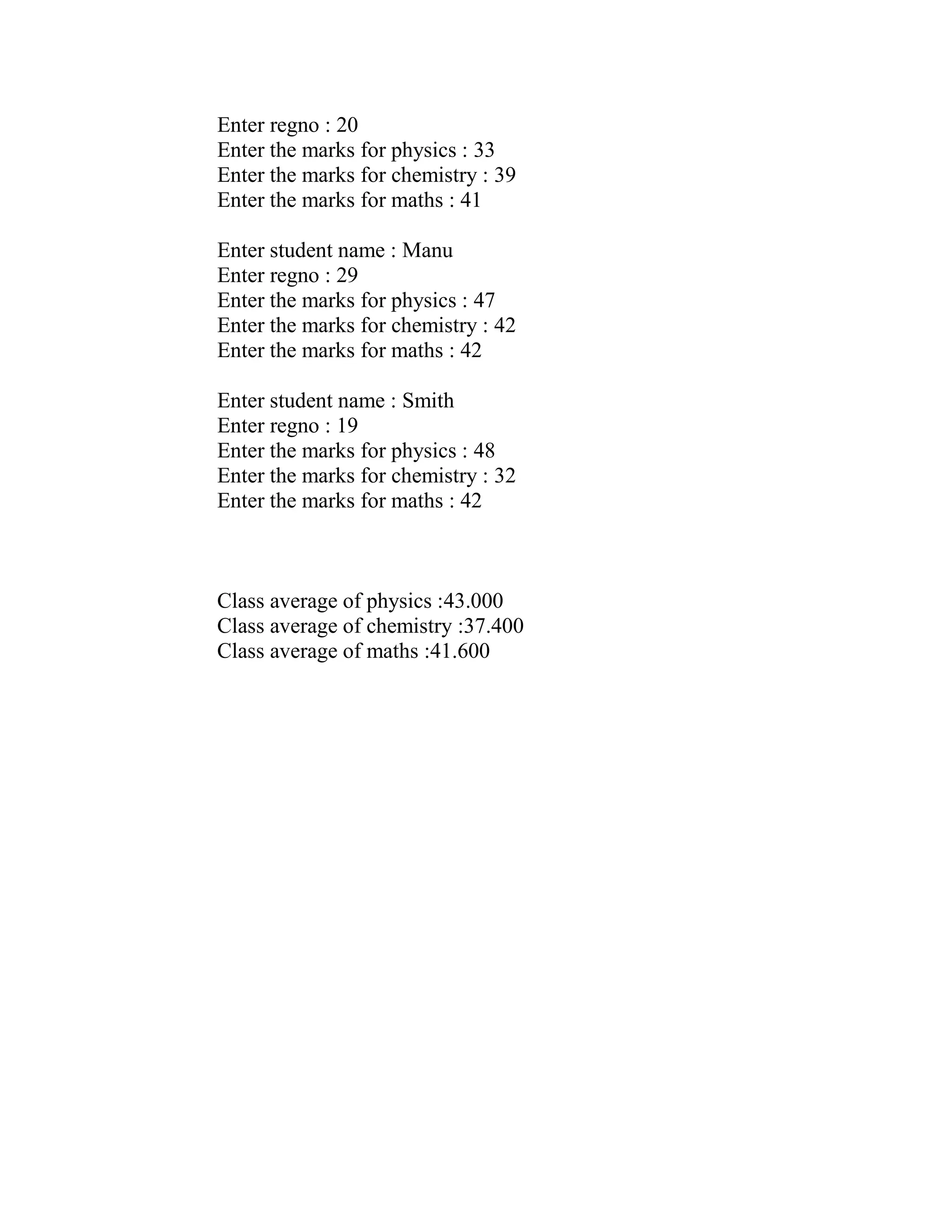 Enter regno : 20
Enter the marks for physics : 33
Enter the marks for chemistry : 39
Enter the marks for maths : 41

Enter student name : Manu
Enter regno : 29
Enter the marks for physics : 47
Enter the marks for chemistry : 42
Enter the marks for maths : 42

Enter student name : Smith
Enter regno : 19
Enter the marks for physics : 48
Enter the marks for chemistry : 32
Enter the marks for maths : 42



Class average of physics :43.000
Class average of chemistry :37.400
Class average of maths :41.600
 