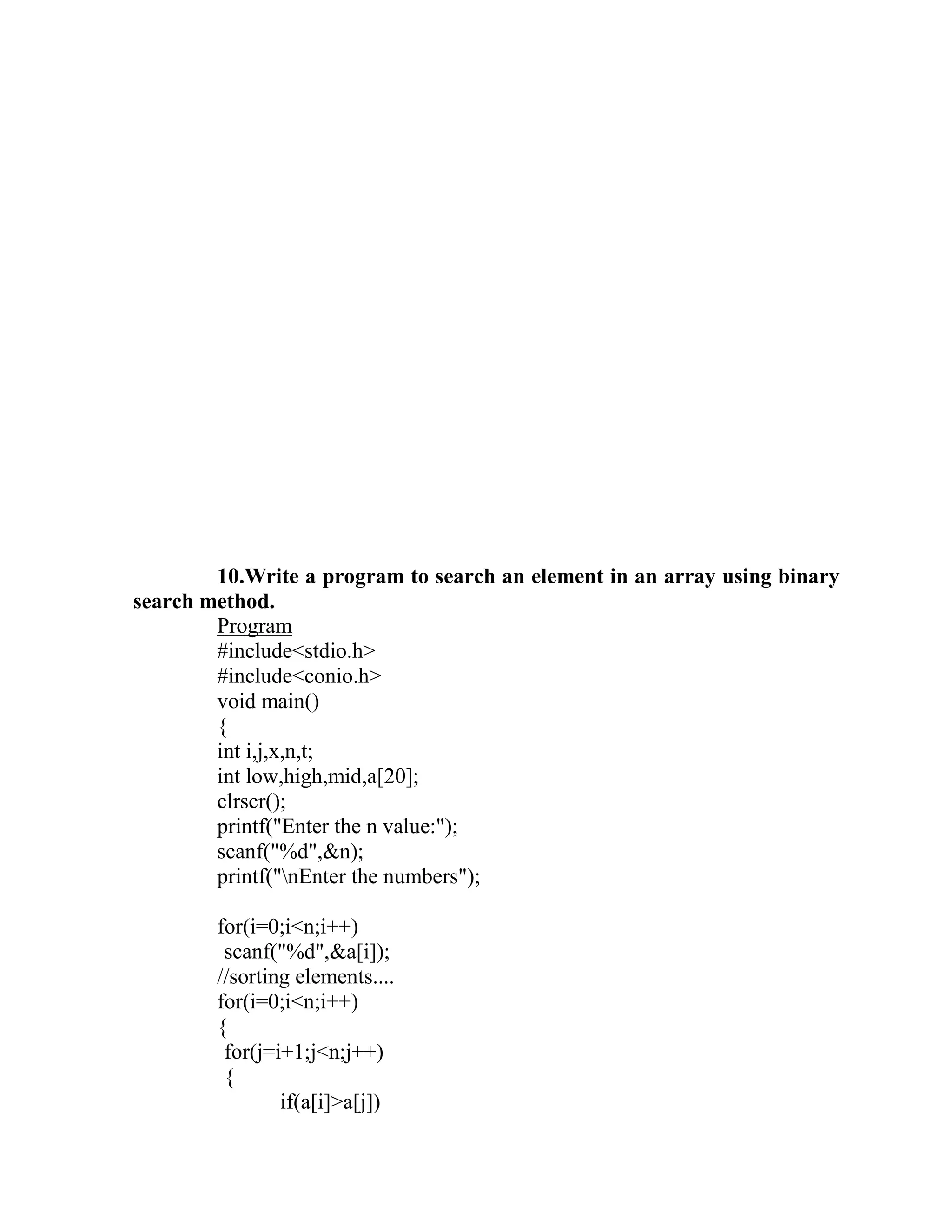 10.Write a program to search an element in an array using binary
search method.
        Program
        #include<stdio.h>
        #include<conio.h>
        void main()
        {
        int i,j,x,n,t;
        int low,high,mid,a[20];
        clrscr();
        printf("Enter the n value:");
        scanf("%d",&n);
        printf("nEnter the numbers");

        for(i=0;i<n;i++)
         scanf("%d",&a[i]);
        //sorting elements....
        for(i=0;i<n;i++)
        {
         for(j=i+1;j<n;j++)
         {
                if(a[i]>a[j])
 