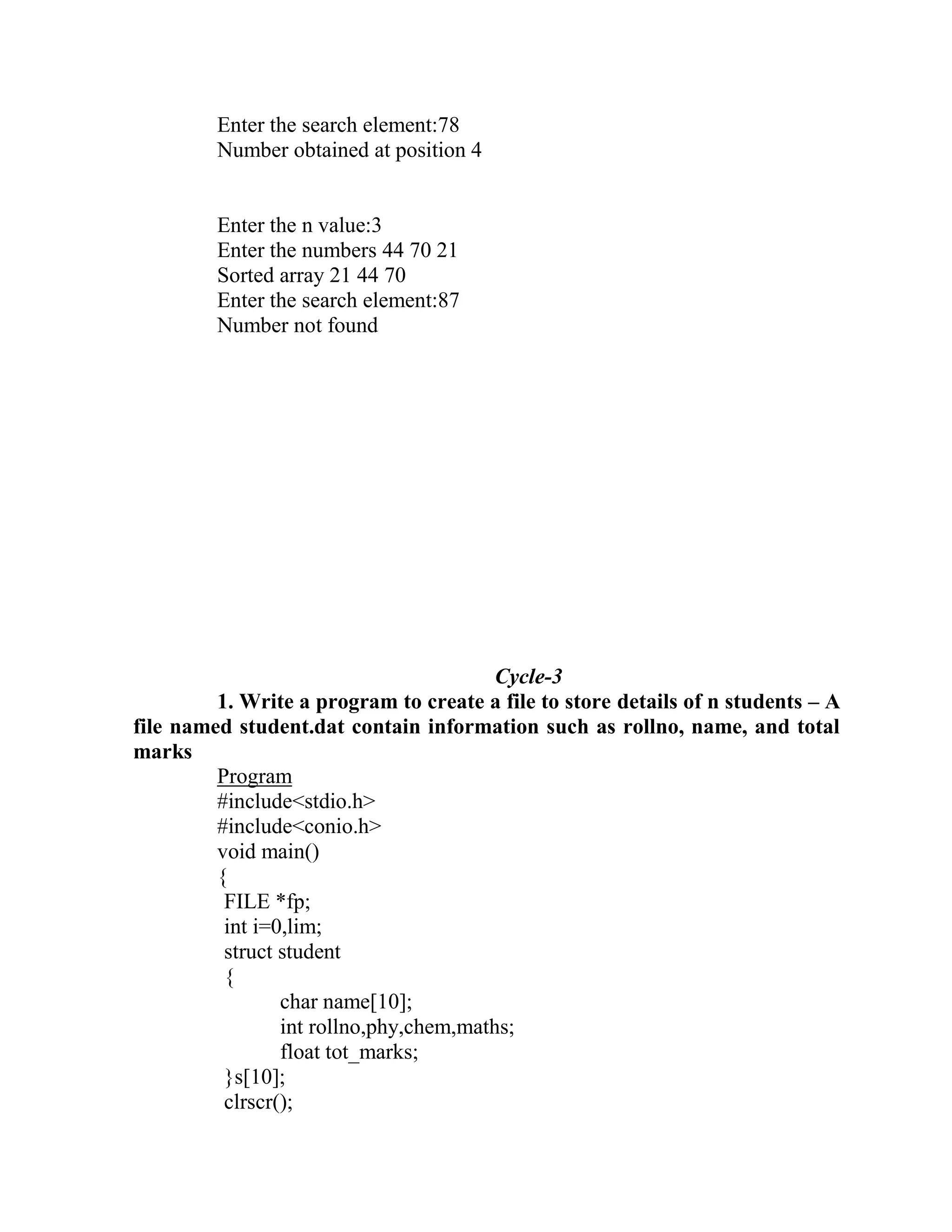 Enter the search element:78
         Number obtained at position 4


         Enter the n value:3
         Enter the numbers 44 70 21
         Sorted array 21 44 70
         Enter the search element:87
         Number not found




                                         Cycle-3
         1. Write a program to create a file to store details of n students – A
file named student.dat contain information such as rollno, name, and total
marks
         Program
         #include<stdio.h>
         #include<conio.h>
         void main()
         {
          FILE *fp;
          int i=0,lim;
          struct student
          {
                 char name[10];
                 int rollno,phy,chem,maths;
                 float tot_marks;
          }s[10];
          clrscr();
 