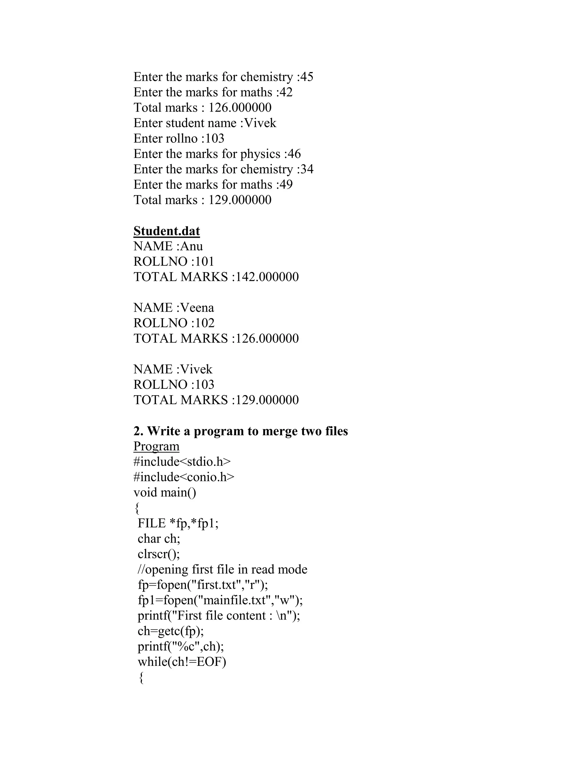Enter the marks for chemistry :45
Enter the marks for maths :42
Total marks : 126.000000
Enter student name :Vivek
Enter rollno :103
Enter the marks for physics :46
Enter the marks for chemistry :34
Enter the marks for maths :49
Total marks : 129.000000

Student.dat
NAME :Anu
ROLLNO :101
TOTAL MARKS :142.000000

NAME :Veena
ROLLNO :102
TOTAL MARKS :126.000000

NAME :Vivek
ROLLNO :103
TOTAL MARKS :129.000000

2. Write a program to merge two files
Program
#include<stdio.h>
#include<conio.h>
void main()
{
 FILE *fp,*fp1;
 char ch;
 clrscr();
 //opening first file in read mode
 fp=fopen("first.txt","r");
 fp1=fopen("mainfile.txt","w");
 printf("First file content : n");
 ch=getc(fp);
 printf("%c",ch);
 while(ch!=EOF)
 {
 