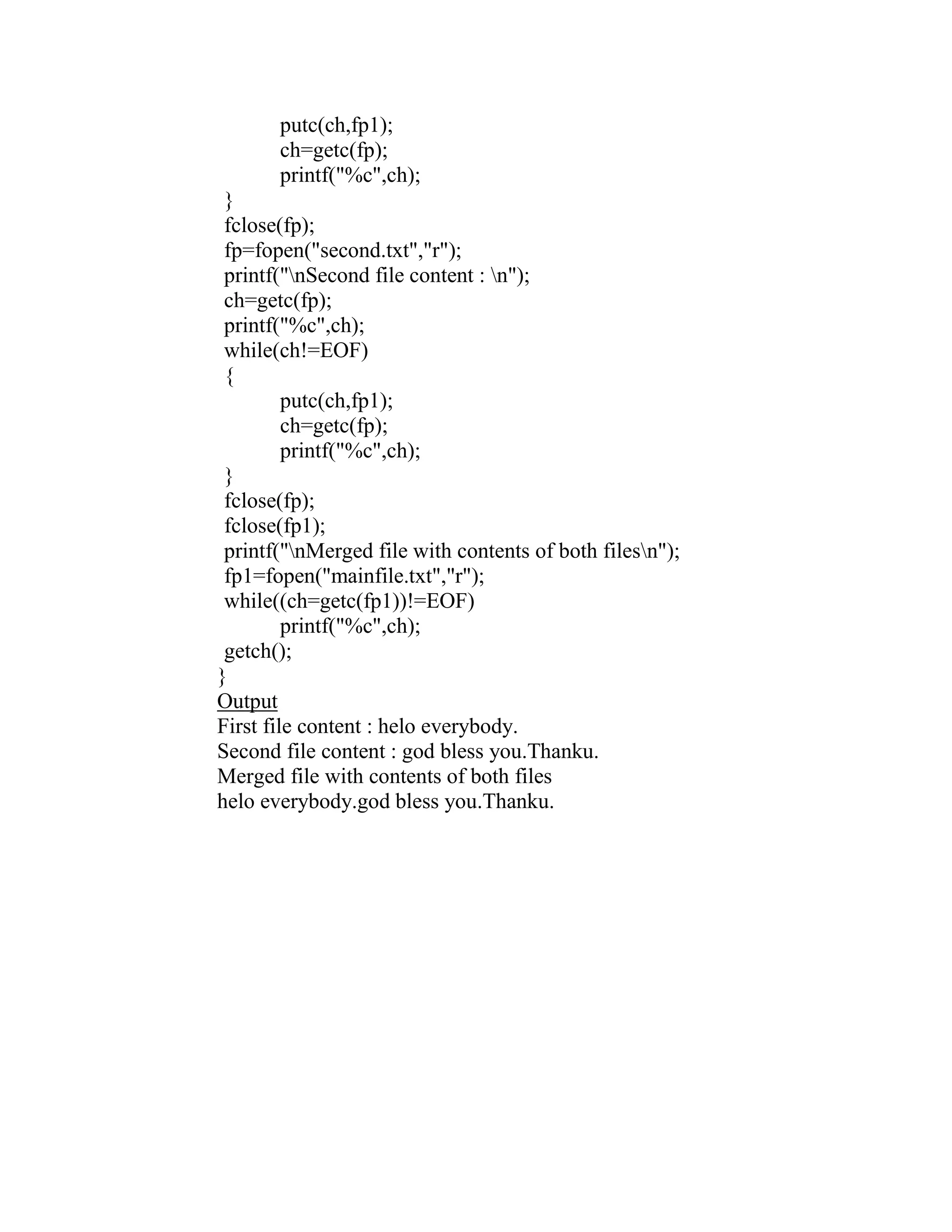 putc(ch,fp1);
       ch=getc(fp);
       printf("%c",ch);
 }
 fclose(fp);
 fp=fopen("second.txt","r");
 printf("nSecond file content : n");
 ch=getc(fp);
 printf("%c",ch);
 while(ch!=EOF)
 {
         putc(ch,fp1);
         ch=getc(fp);
         printf("%c",ch);
 }
 fclose(fp);
 fclose(fp1);
 printf("nMerged file with contents of both filesn");
 fp1=fopen("mainfile.txt","r");
 while((ch=getc(fp1))!=EOF)
         printf("%c",ch);
 getch();
}
Output
First file content : helo everybody.
Second file content : god bless you.Thanku.
Merged file with contents of both files
helo everybody.god bless you.Thanku.
 