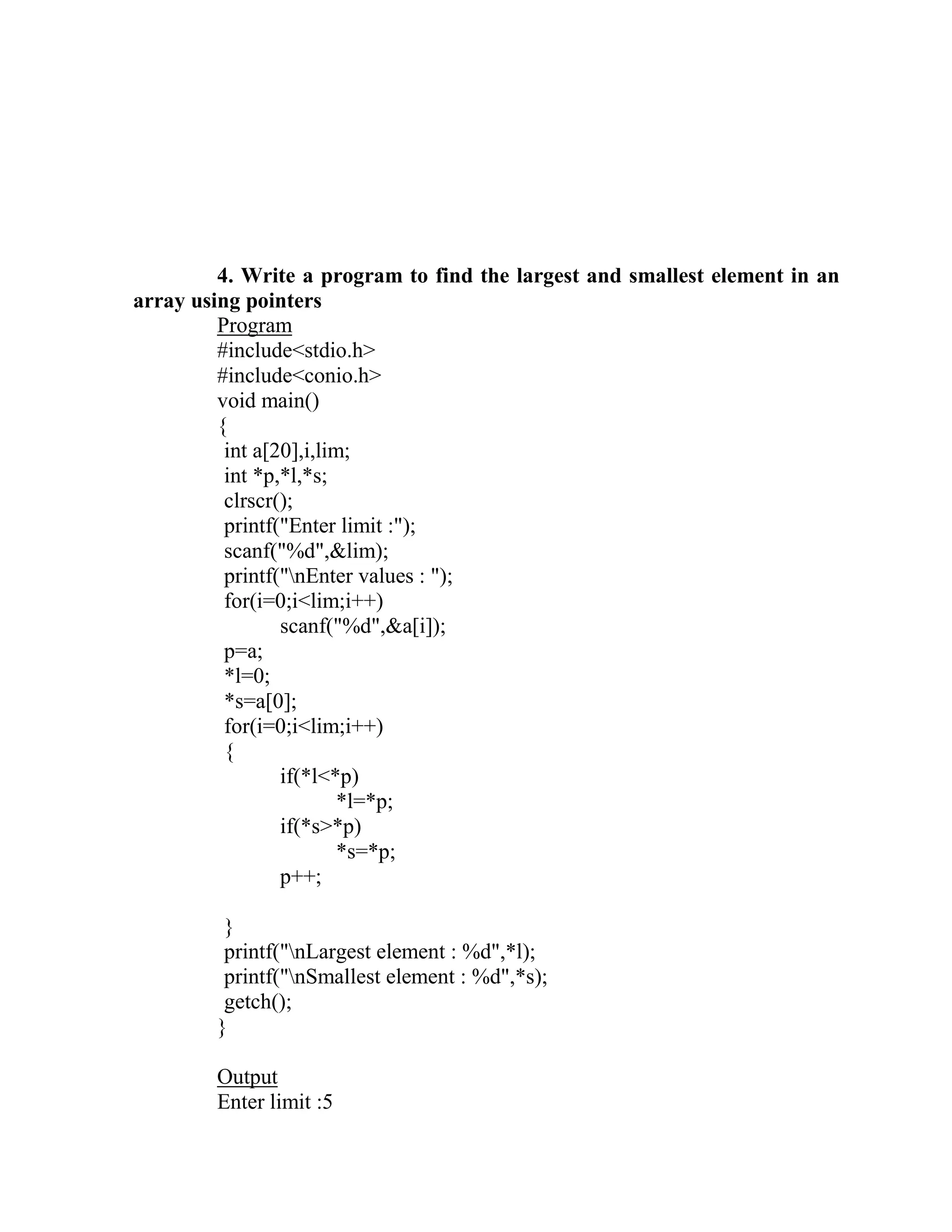 4. Write a program to find the largest and smallest element in an
array using pointers
         Program
         #include<stdio.h>
         #include<conio.h>
         void main()
         {
          int a[20],i,lim;
          int *p,*l,*s;
          clrscr();
          printf("Enter limit :");
          scanf("%d",&lim);
          printf("nEnter values : ");
          for(i=0;i<lim;i++)
                 scanf("%d",&a[i]);
          p=a;
          *l=0;
          *s=a[0];
          for(i=0;i<lim;i++)
          {
                 if(*l<*p)
                         *l=*p;
                 if(*s>*p)
                         *s=*p;
                 p++;

         }
         printf("nLargest element : %d",*l);
         printf("nSmallest element : %d",*s);
         getch();
        }

        Output
        Enter limit :5
 