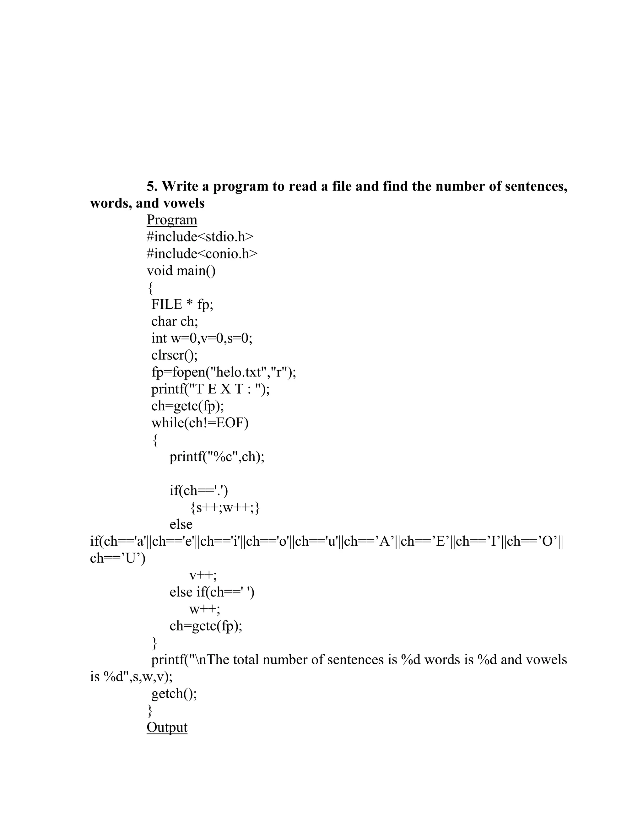 5. Write a program to read a file and find the number of sentences,
words, and vowels
        Program
        #include<stdio.h>
        #include<conio.h>
        void main()
        {
         FILE * fp;
         char ch;
         int w=0,v=0,s=0;
         clrscr();
         fp=fopen("helo.txt","r");
         printf("T E X T : ");
         ch=getc(fp);
         while(ch!=EOF)
         {
             printf("%c",ch);

               if(ch=='.')
                   {s++;w++;}
               else
if(ch=='a'||ch=='e'||ch=='i'||ch=='o'||ch=='u'||ch==‟A‟||ch==‟E‟||ch==‟I‟||ch==‟O‟||
ch==‟U‟)
                   v++;
               else if(ch==' ')
                   w++;
               ch=getc(fp);
            }
            printf("nThe total number of sentences is %d words is %d and vowels
is %d",s,w,v);
            getch();
          }
          Output
 