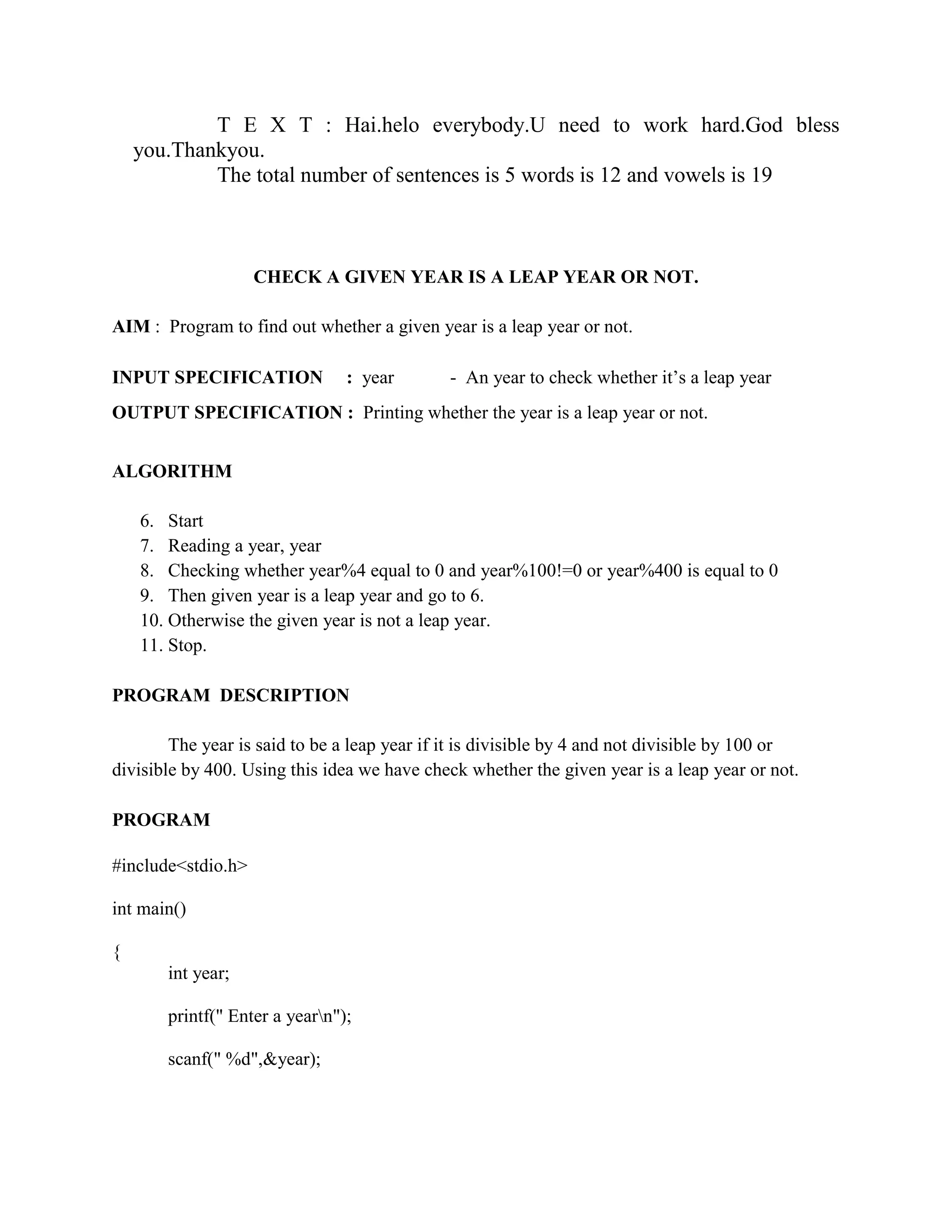 T E X T : Hai.helo everybody.U need to work hard.God bless
    you.Thankyou.
            The total number of sentences is 5 words is 12 and vowels is 19



                    CHECK A GIVEN YEAR IS A LEAP YEAR OR NOT.

AIM : Program to find out whether a given year is a leap year or not.

INPUT SPECIFICATION             : year        - An year to check whether it‟s a leap year
OUTPUT SPECIFICATION : Printing whether the year is a leap year or not.


ALGORITHM

    6. Start
    7. Reading a year, year
    8. Checking whether year%4 equal to 0 and year%100!=0 or year%400 is equal to 0
    9. Then given year is a leap year and go to 6.
    10. Otherwise the given year is not a leap year.
    11. Stop.

PROGRAM DESCRIPTION

        The year is said to be a leap year if it is divisible by 4 and not divisible by 100 or
divisible by 400. Using this idea we have check whether the given year is a leap year or not.

PROGRAM

#include<stdio.h>

int main()

{
       int year;

       printf(" Enter a yearn");

       scanf(" %d",&year);
 