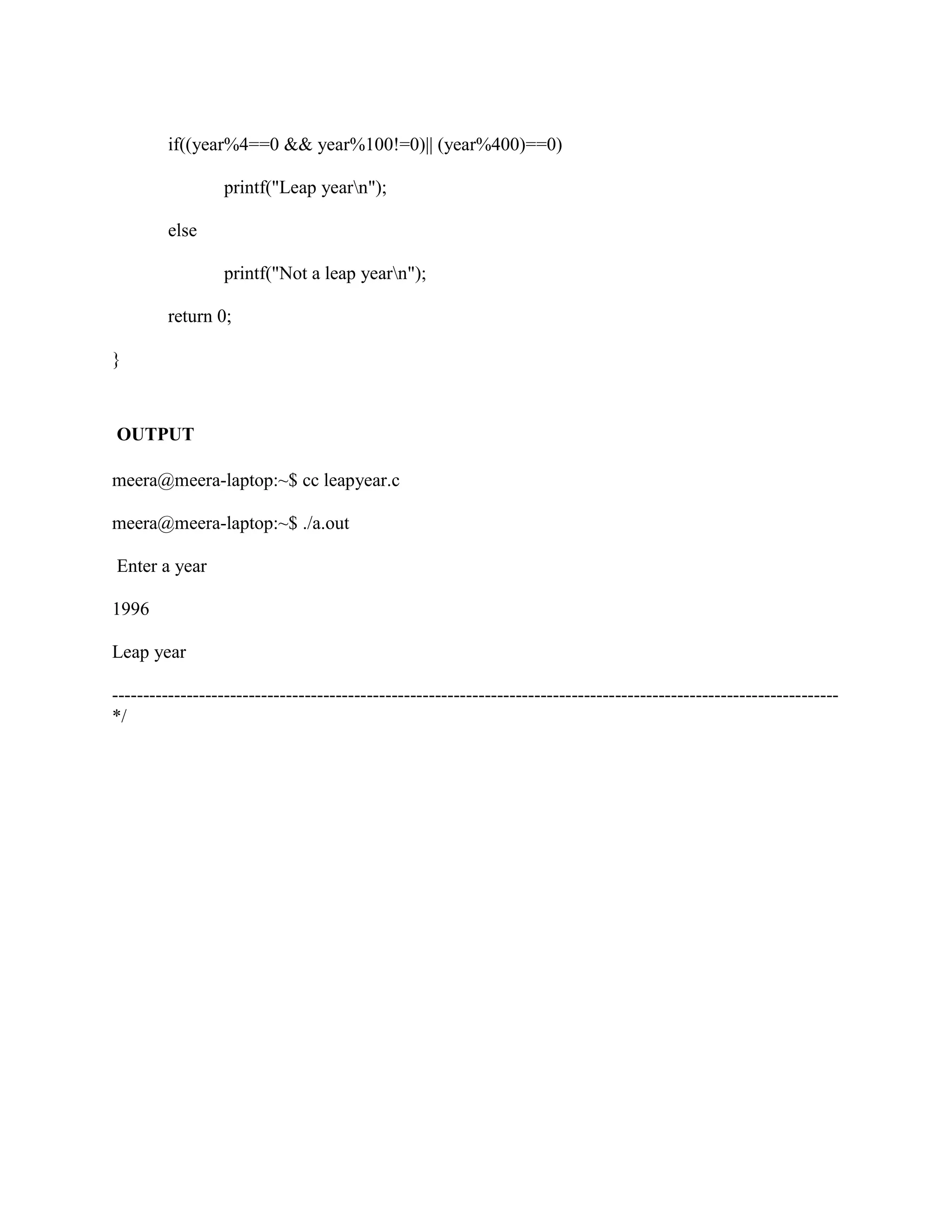 if((year%4==0 && year%100!=0)|| (year%400)==0)

                  printf("Leap yearn");

         else

                  printf("Not a leap yearn");

         return 0;

}



OUTPUT

meera@meera-laptop:~$ cc leapyear.c

meera@meera-laptop:~$ ./a.out

Enter a year

1996

Leap year

---------------------------------------------------------------------------------------------------------------------
*/
 