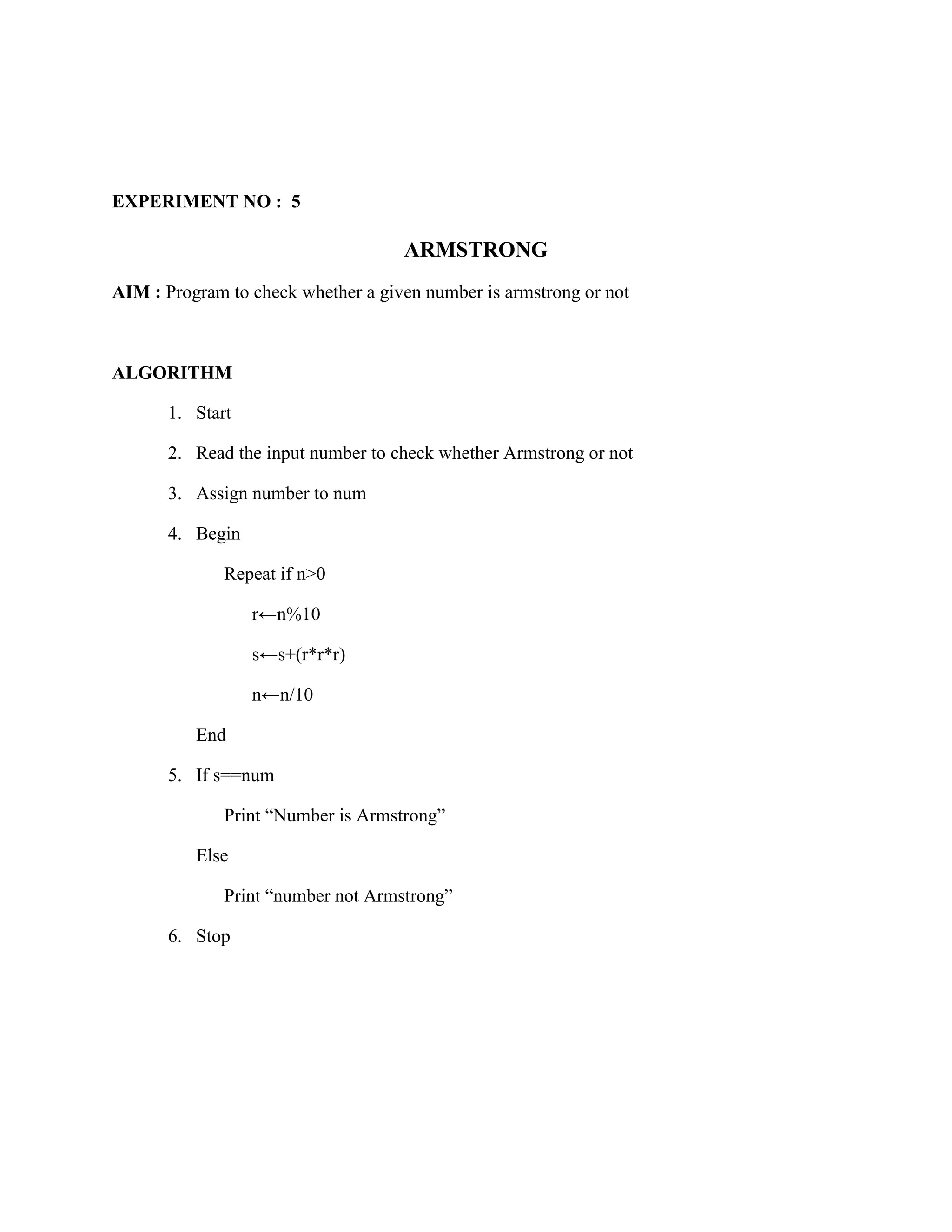 EXPERIMENT NO : 5

                                    ARMSTRONG
AIM : Program to check whether a given number is armstrong or not



ALGORITHM

       1. Start

       2. Read the input number to check whether Armstrong or not

       3. Assign number to num

       4. Begin

              Repeat if n>0

                  r←n%10

                  s←s+(r*r*r)

                  n←n/10

          End

       5. If s==num

              Print “Number is Armstrong”

          Else

              Print “number not Armstrong”

       6. Stop
 
