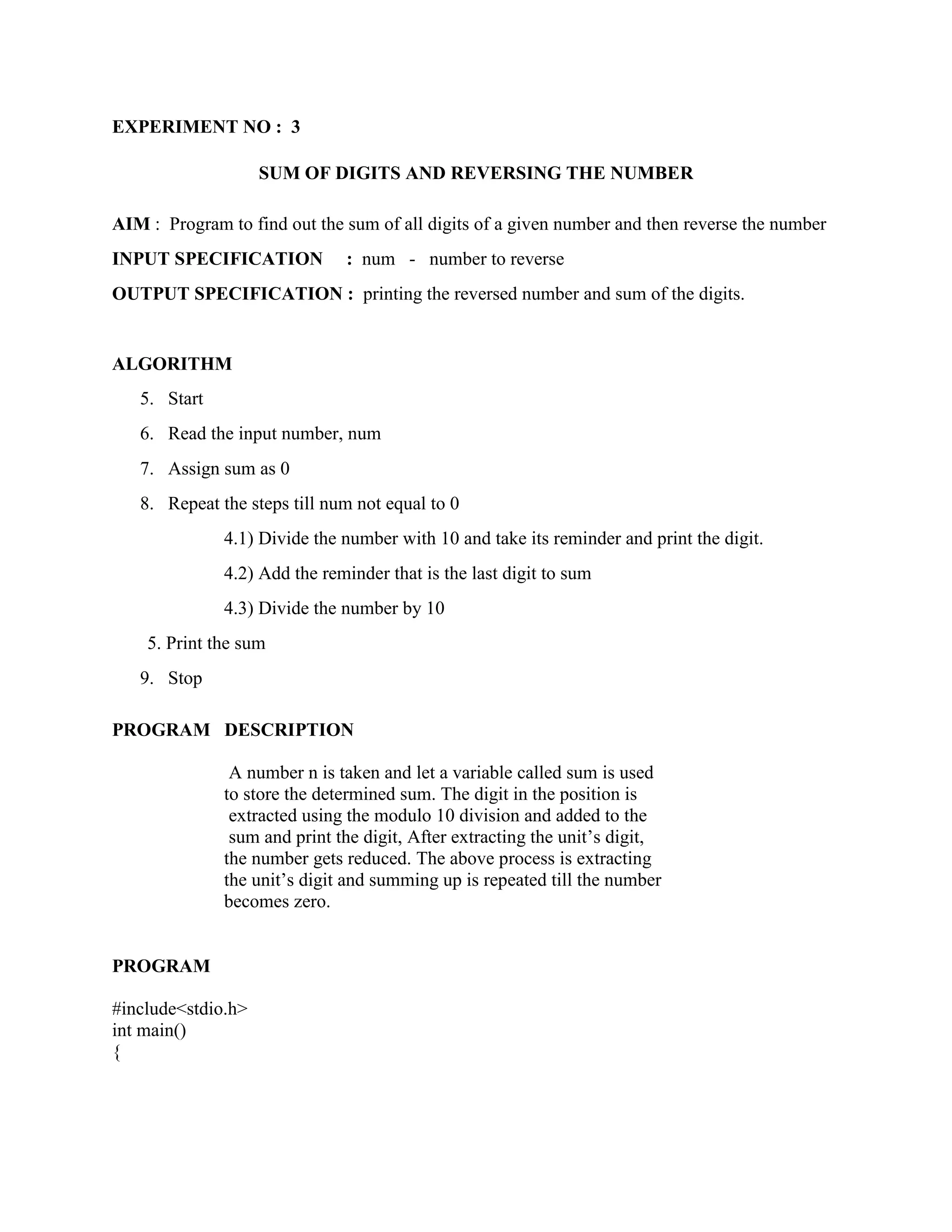 EXPERIMENT NO : 3

                    SUM OF DIGITS AND REVERSING THE NUMBER

AIM : Program to find out the sum of all digits of a given number and then reverse the number
INPUT SPECIFICATION           : num - number to reverse
OUTPUT SPECIFICATION : printing the reversed number and sum of the digits.


ALGORITHM
   5. Start
   6. Read the input number, num
   7. Assign sum as 0
   8. Repeat the steps till num not equal to 0
              4.1) Divide the number with 10 and take its reminder and print the digit.
              4.2) Add the reminder that is the last digit to sum
              4.3) Divide the number by 10
    5. Print the sum
   9. Stop

PROGRAM DESCRIPTION

               A number n is taken and let a variable called sum is used
              to store the determined sum. The digit in the position is
               extracted using the modulo 10 division and added to the
               sum and print the digit, After extracting the unit‟s digit,
              the number gets reduced. The above process is extracting
              the unit‟s digit and summing up is repeated till the number
              becomes zero.


PROGRAM

#include<stdio.h>
int main()
{
 