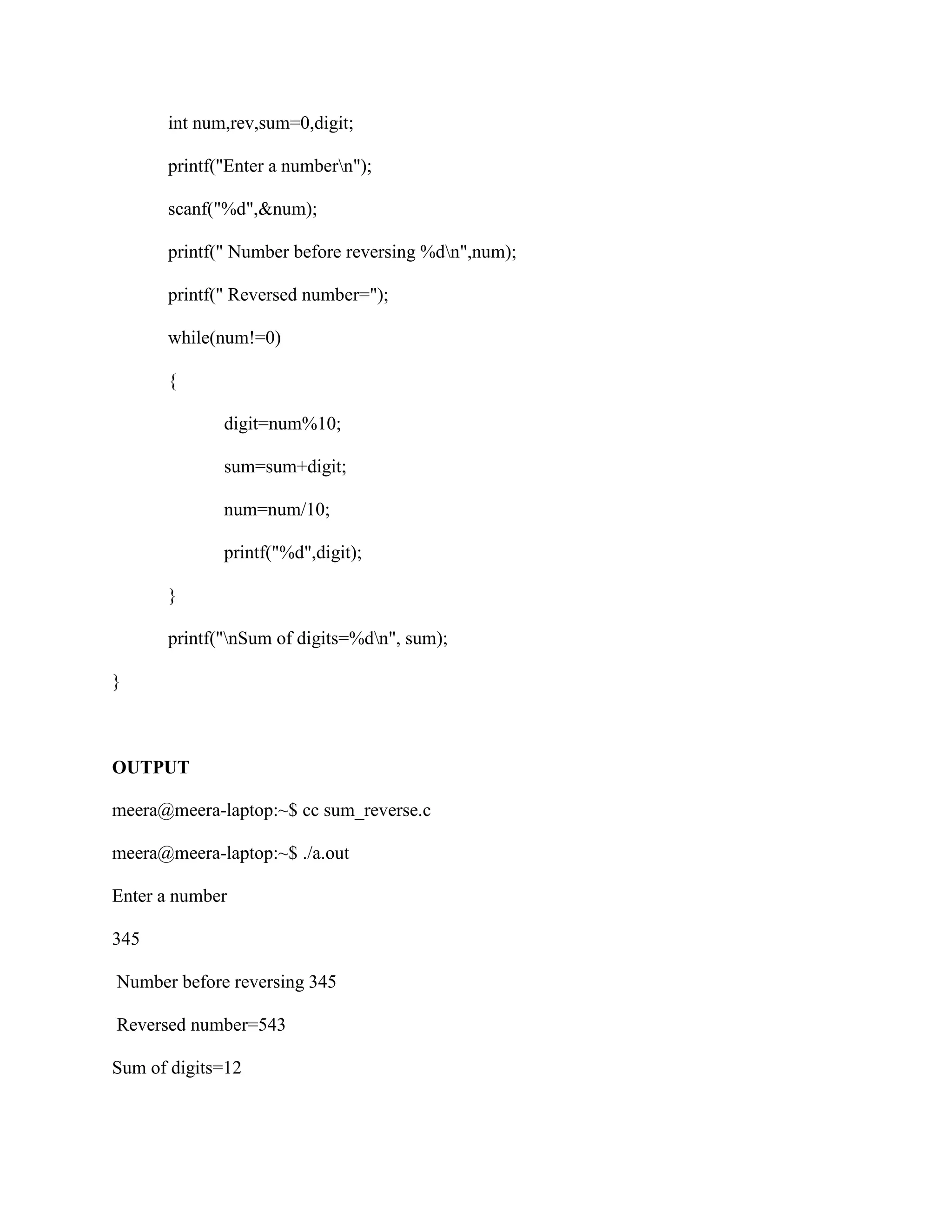 int num,rev,sum=0,digit;

      printf("Enter a numbern");

      scanf("%d",&num);

      printf(" Number before reversing %dn",num);

      printf(" Reversed number=");

      while(num!=0)

      {

             digit=num%10;

             sum=sum+digit;

             num=num/10;

             printf("%d",digit);

      }

      printf("nSum of digits=%dn", sum);

}



OUTPUT

meera@meera-laptop:~$ cc sum_reverse.c

meera@meera-laptop:~$ ./a.out

Enter a number

345

Number before reversing 345

Reversed number=543

Sum of digits=12
 