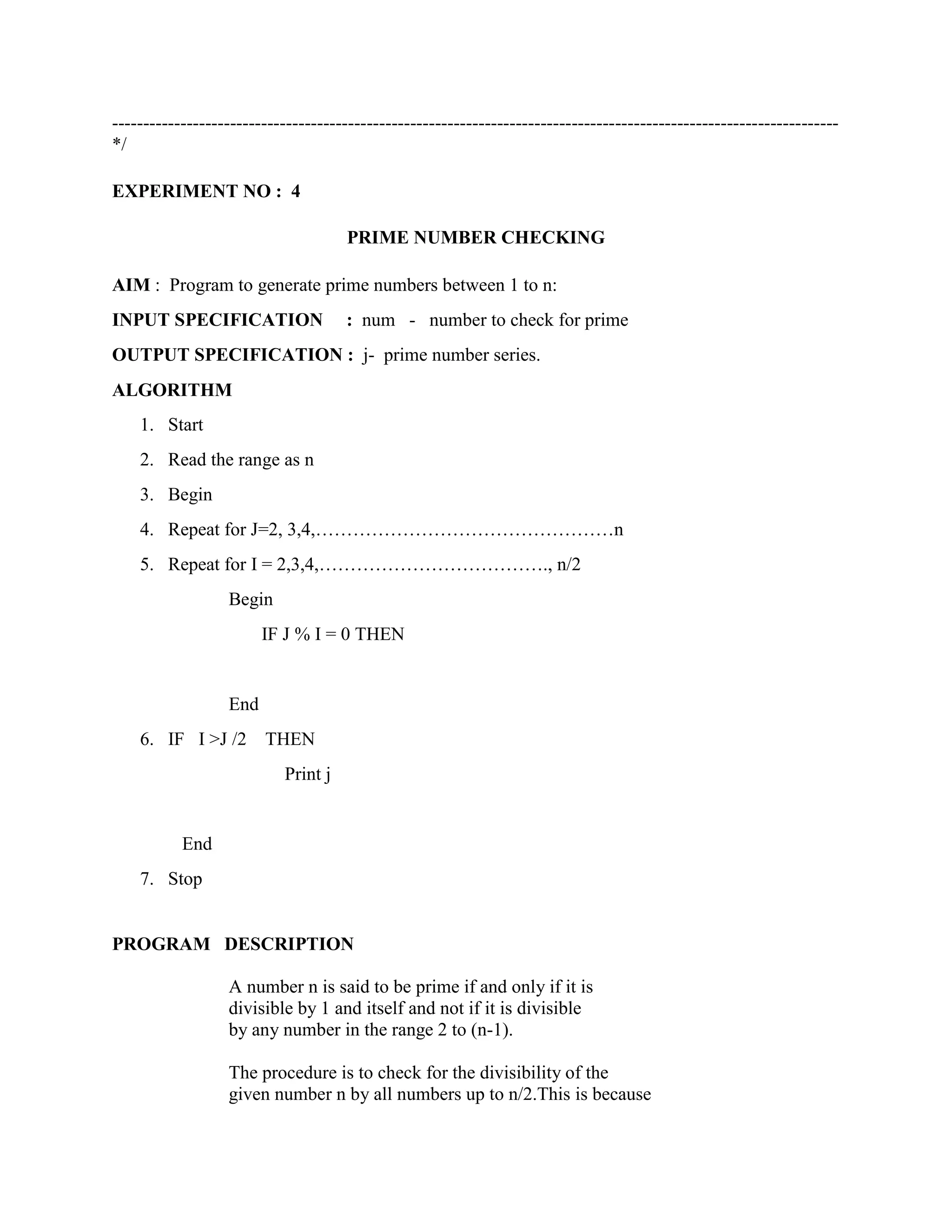 ---------------------------------------------------------------------------------------------------------------------
*/

EXPERIMENT NO : 4

                                     PRIME NUMBER CHECKING

AIM : Program to generate prime numbers between 1 to n:
INPUT SPECIFICATION                  : num - number to check for prime
OUTPUT SPECIFICATION : j- prime number series.
ALGORITHM
    1. Start
    2. Read the range as n
    3. Begin
    4. Repeat for J=2, 3,4,…………………………………………n
    5. Repeat for I = 2,3,4,………………………………., n/2
                  Begin
                        IF J % I = 0 THEN


                  End
    6. IF I >J /2       THEN
                           Print j


           End
    7. Stop


PROGRAM DESCRIPTION

                  A number n is said to be prime if and only if it is
                  divisible by 1 and itself and not if it is divisible
                  by any number in the range 2 to (n-1).

                  The procedure is to check for the divisibility of the
                  given number n by all numbers up to n/2.This is because
 