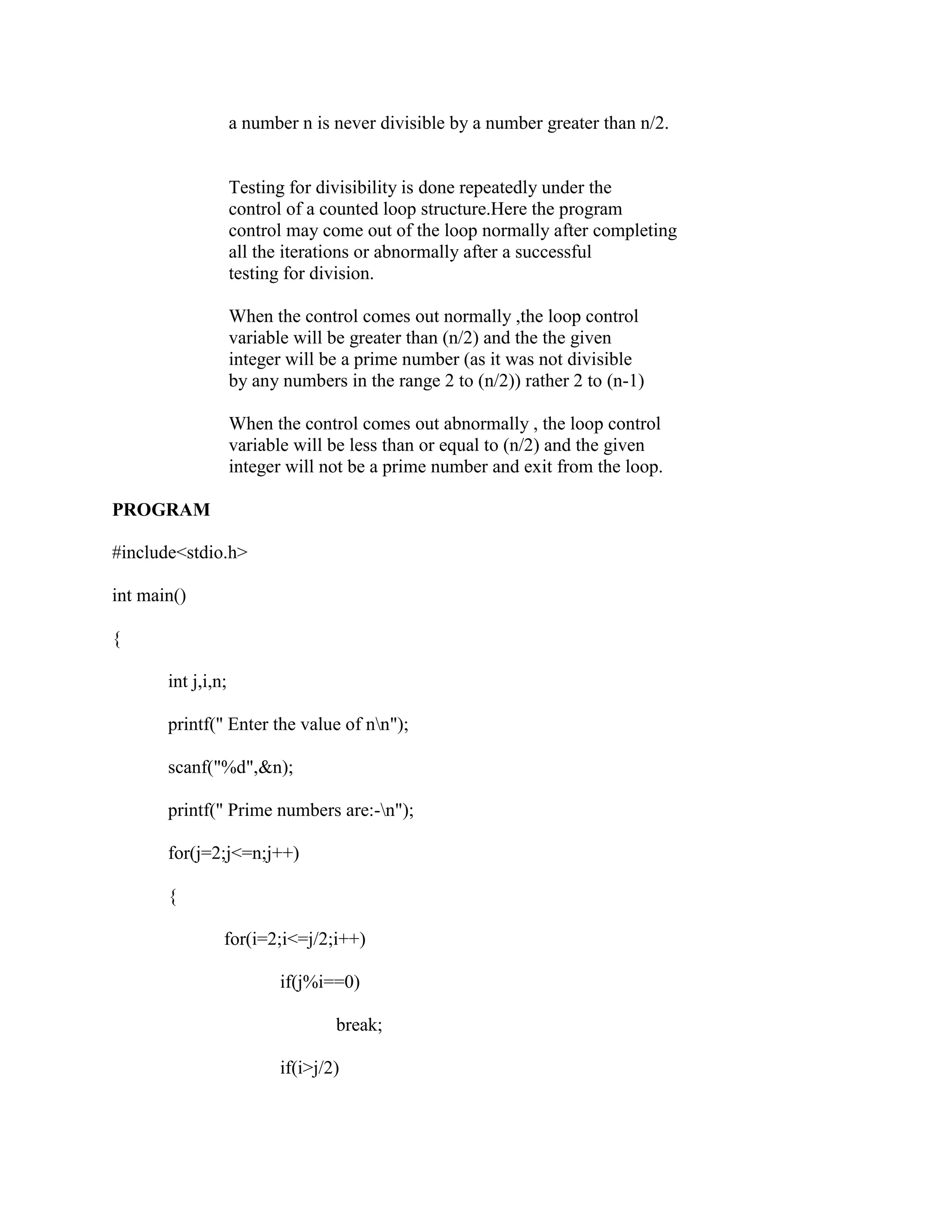 a number n is never divisible by a number greater than n/2.


                    Testing for divisibility is done repeatedly under the
                    control of a counted loop structure.Here the program
                    control may come out of the loop normally after completing
                    all the iterations or abnormally after a successful
                    testing for division.

                    When the control comes out normally ,the loop control
                    variable will be greater than (n/2) and the the given
                    integer will be a prime number (as it was not divisible
                    by any numbers in the range 2 to (n/2)) rather 2 to (n-1)

                    When the control comes out abnormally , the loop control
                    variable will be less than or equal to (n/2) and the given
                    integer will not be a prime number and exit from the loop.

PROGRAM

#include<stdio.h>

int main()

{

       int j,i,n;

       printf(" Enter the value of nn");

       scanf("%d",&n);

       printf(" Prime numbers are:-n");

       for(j=2;j<=n;j++)

       {

                for(i=2;i<=j/2;i++)

                           if(j%i==0)

                                   break;

                           if(i>j/2)
 