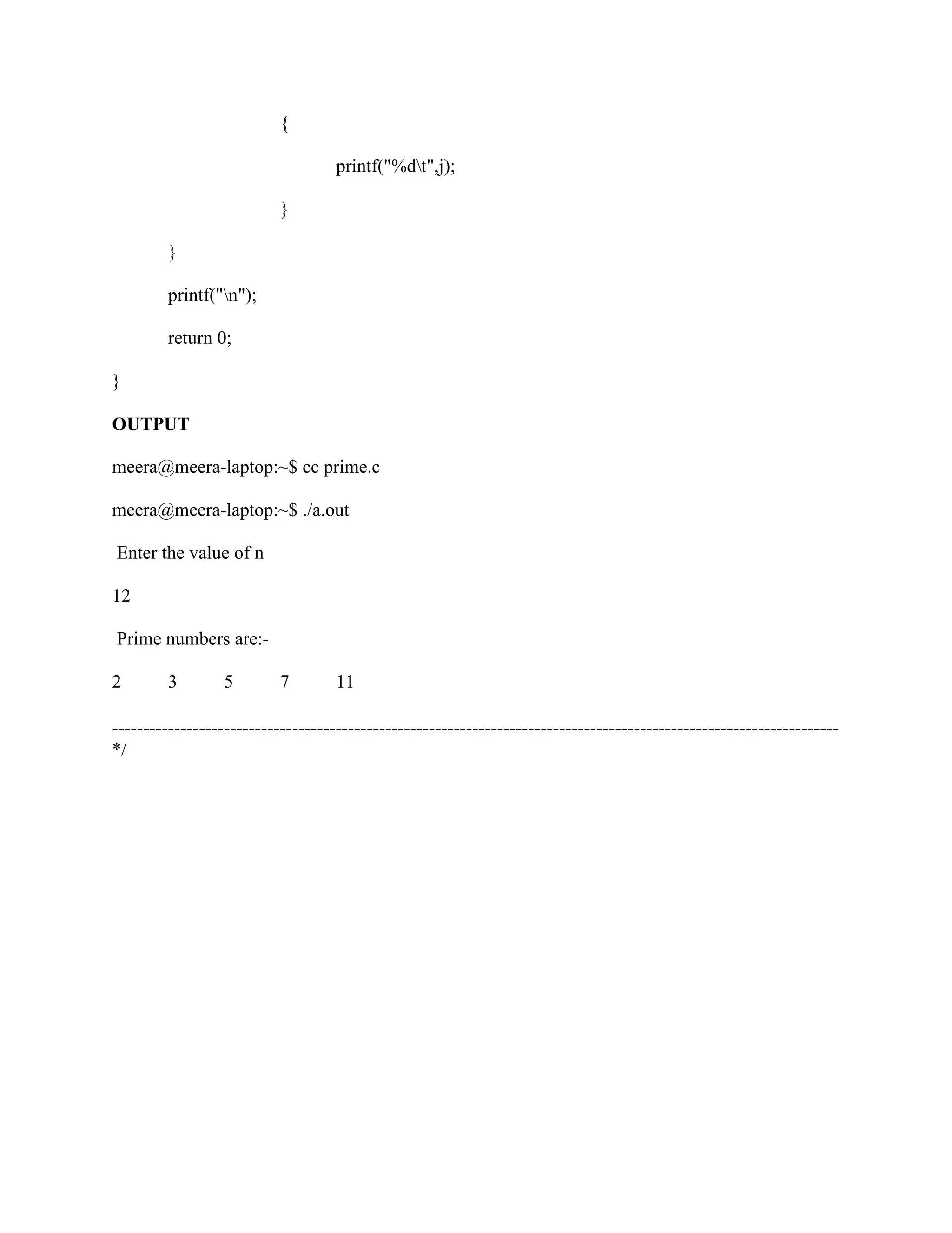 {

                                    printf("%dt",j);

                           }

         }

         printf("n");

         return 0;

}

OUTPUT

meera@meera-laptop:~$ cc prime.c

meera@meera-laptop:~$ ./a.out

Enter the value of n

12

Prime numbers are:-

2        3        5        7        11

---------------------------------------------------------------------------------------------------------------------
*/
 