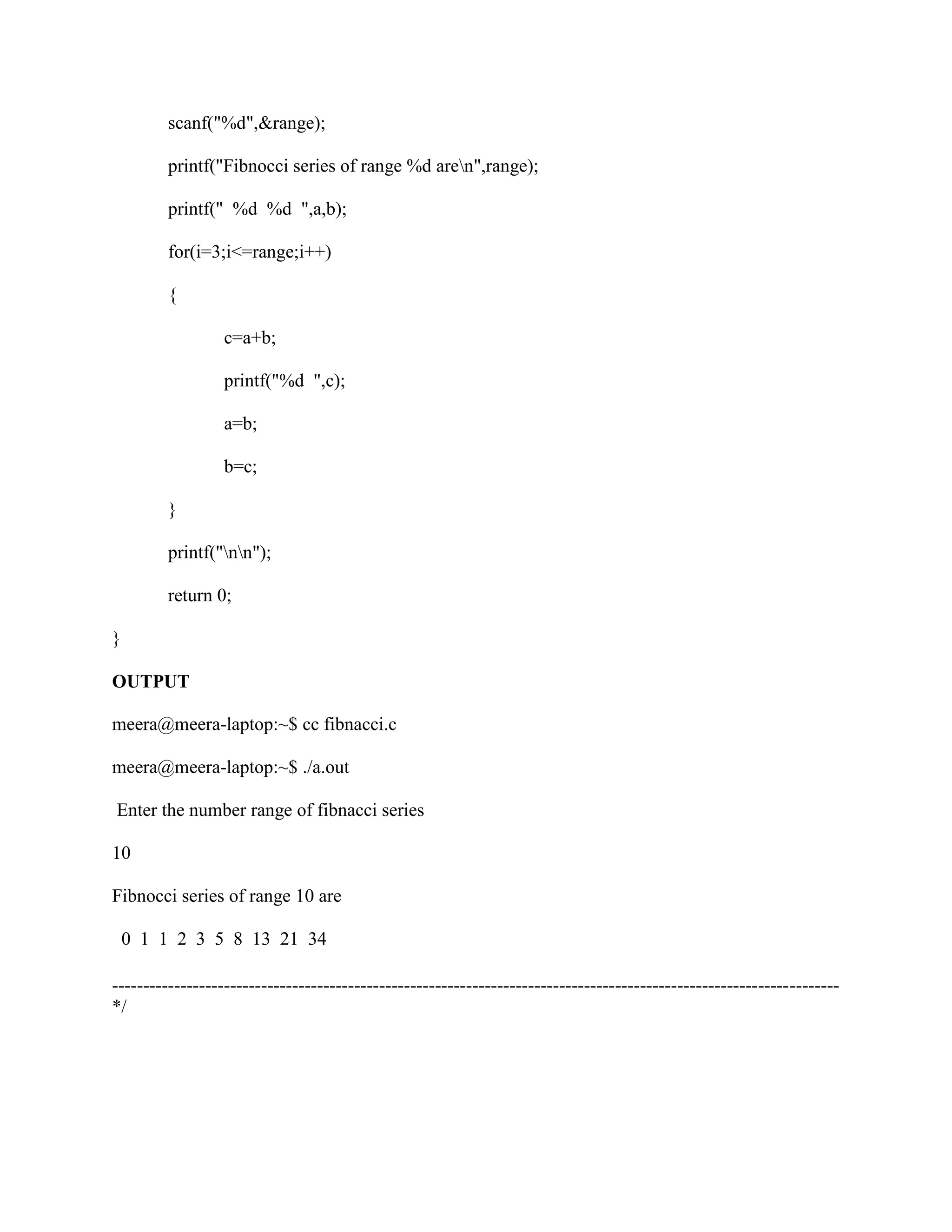 scanf("%d",&range);

         printf("Fibnocci series of range %d aren",range);

         printf(" %d %d ",a,b);

         for(i=3;i<=range;i++)

         {

                  c=a+b;

                  printf("%d ",c);

                  a=b;

                  b=c;

         }

         printf("nn");

         return 0;

}

OUTPUT

meera@meera-laptop:~$ cc fibnacci.c

meera@meera-laptop:~$ ./a.out

Enter the number range of fibnacci series

10

Fibnocci series of range 10 are

    0 1 1 2 3 5 8 13 21 34

---------------------------------------------------------------------------------------------------------------------
*/
 