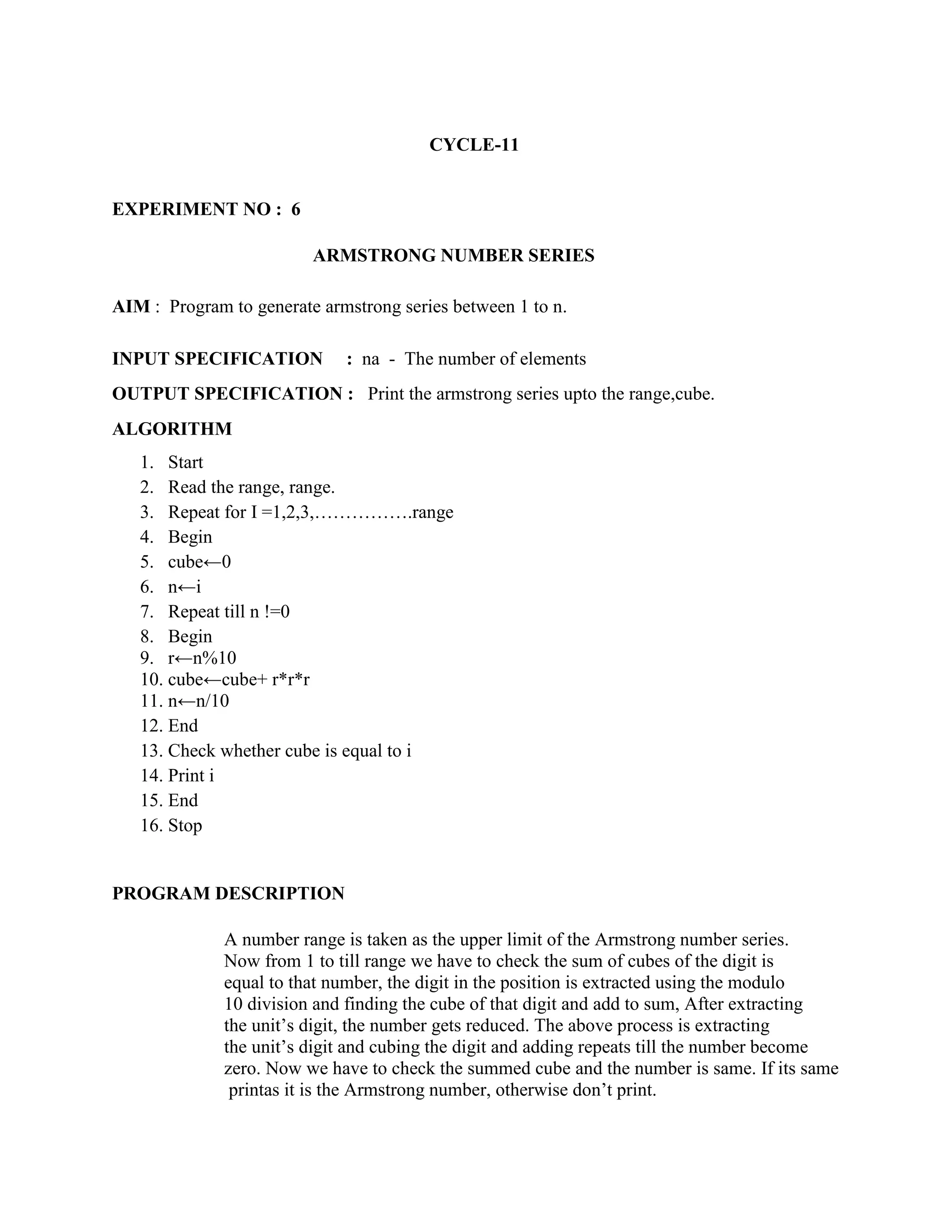 CYCLE-11


EXPERIMENT NO : 6

                         ARMSTRONG NUMBER SERIES

AIM : Program to generate armstrong series between 1 to n.

INPUT SPECIFICATION          : na - The number of elements
OUTPUT SPECIFICATION : Print the armstrong series upto the range,cube.
ALGORITHM
   1. Start
   2. Read the range, range.
   3. Repeat for I =1,2,3,…………….range
   4. Begin
   5. cube←0
   6. n←i
   7. Repeat till n !=0
   8. Begin
   9. r←n%10
   10. cube←cube+ r*r*r
   11. n←n/10
   12. End
   13. Check whether cube is equal to i
   14. Print i
   15. End
   16. Stop


PROGRAM DESCRIPTION

              A number range is taken as the upper limit of the Armstrong number series.
              Now from 1 to till range we have to check the sum of cubes of the digit is
              equal to that number, the digit in the position is extracted using the modulo
              10 division and finding the cube of that digit and add to sum, After extracting
              the unit‟s digit, the number gets reduced. The above process is extracting
              the unit‟s digit and cubing the digit and adding repeats till the number become
              zero. Now we have to check the summed cube and the number is same. If its same
               printas it is the Armstrong number, otherwise don‟t print.
 