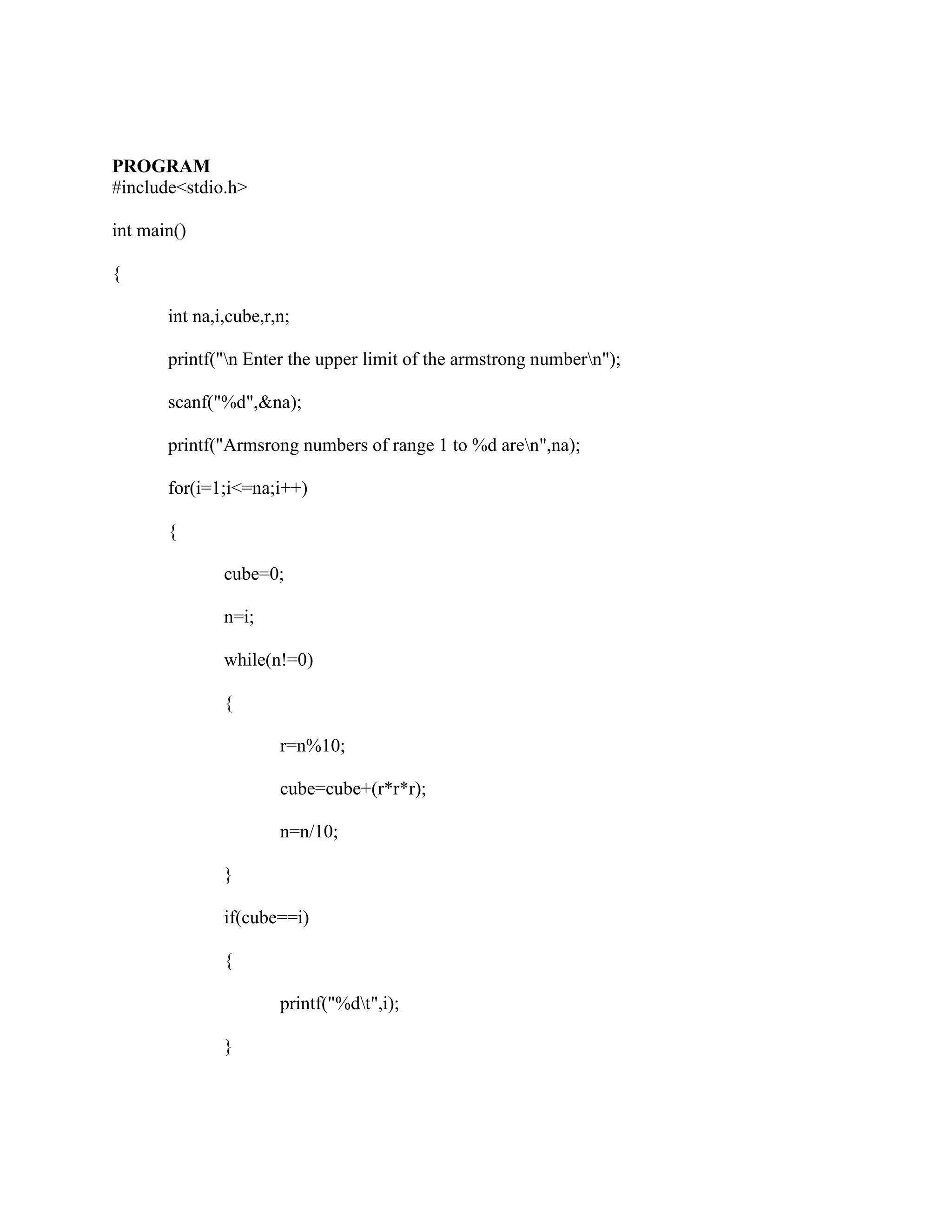 PROGRAM
#include<stdio.h>

int main()

{

       int na,i,cube,r,n;

       printf("n Enter the upper limit of the armstrong numbern");

       scanf("%d",&na);

       printf("Armsrong numbers of range 1 to %d aren",na);

       for(i=1;i<=na;i++)

       {

               cube=0;

               n=i;

               while(n!=0)

               {

                       r=n%10;

                       cube=cube+(r*r*r);

                       n=n/10;

               }

               if(cube==i)

               {

                       printf("%dt",i);

               }
 